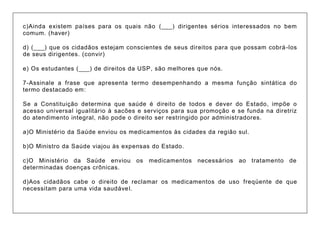 c)Ainda existem países para os quais não (___) dirigentes sérios interessados no bem comum. (haver) d) (___) que os cidadãos estejam conscientes de seus direitos para que possam cobrá-los de seus dirigentes. (convir) e) Os estudantes (___) de direitos da USP, são melhores que nós. 7-Assinale a frase que apresenta termo desempenhando a mesma função sintática do termo destacado em: Se a Constituição determina que saúde é direito de todos e dever do Estado, impõe o acesso universal igualitário à sacões e serviços para sua promoção e se funda na diretriz do atendimento integral, não pode o direito ser restringido por administradores. a)O Ministério da Saúde enviou os medicamentos às cidades da região sul. b)O Ministro da Saúde viajou às expensas do Estado. c)O Ministério da Saúde enviou os medicamentos necessários ao tratamento de determinadas doenças crônicas. d)Aos cidadãos cabe o direito de reclamar os medicamentos de uso freqüente de que necessitam para uma vida saudável.  