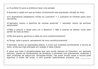 e) O prefeito foi para a prefeitura fazer uma petição 8-Assinale a opção em que se traduz corretamente uma expressão retirada do texto. a)"o dogmatismo estabeleceu limites ao Judiciário" = o Judiciário foi limitado pelos seus servidores. b)"aplicador neutro e apolítico de normas positivas" = aplicador neutro de políticas positivistas". c)"Não é preciso ir longe para ver o desatino" = Não é preciso se afastar muito para perder de vista os fatos. d)"No pós-guerra, germinou a idéia do novo constitucionalismo" e)”Surge, após a guerra, pensamento de novo constitucionalismo". 9-Assinale, dentre as expressões abaixo, a única que completa corretamente a lacuna do texto, ainda que haja alteração em relação à idéia original. É disso que trata a obrigatoriedade que vem sendo imposta ao Executivo, em decisões judiciais, quanto ao fornecimento de remédios a pacientes com gravíssimas moléstias e sem condições de adquiri-los. Situações-limites, nas quais muitas vezes a recusa pode significar a morte. No fundo, é uma questão relativamente prosaica, que, _________  