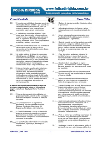 Prova Simulada                                                                                        Curso Sólon
56. [___] É considerada publicidade abusiva a que contém          65. [___] Os tipos de planejamento são: Estratégico, tático
          informações falsas e também a que esconde ou                     e operacional.
          deixa faltar informação importante sobre um
          produto ou serviço, como características,               66. [___] A função administrativa de Direção é a que
          quantidade, origem, preço, propriedades.                         realiza o planejamento ou visão antecipada dos
                                                                           atos;
57. [___] É considerada publicidade enganosa a que
          possa gerar discriminação, provocar violência,          67. [___] Alguns autores definem a coordenação como
          explorar medo ou superstição, aproveitar-se da                   função administrativa básica, outros a incluem
          falta de experiência da criança; desrespeitar                    juntamente com a organização;
          valores ambientais; induzir a um comportamento
          prejudicial à saúde e à segurança.                      68. [___] Controle consiste em verificar se tudo ocorreu de
                                                                           acordo com o programa adotado, as ordens
58. [___] Cláusulas contratuais abusivas são aquelas que                   dadas e os princípios estabelecidos; o controle
          geram desvantagem ou prejuízo para o                             tem por objetivo assinalar as faltas e os erros a
          consumidor, em benefício do fornecedor. Essas                    fim de que se possa corrigi-los e evitar sua
          cláusulas são nulas.                                             repetição;

59. [___] Os órgãos públicos de defesa do consumidor              69. [___] Ética é o estudo, análise e a valoração da
          são obrigados, pelo Código, a ter um cadastro                    conduta humana, em consonância com os
          das reclamações feitas pelo consumidor. Estas                    conceitos de status social, numa determinada
          reclamações são contra os maus fornecedores                      sociedade e num determinado momento;
          de produtos e serviços. Esse cadastro pode ser
          consultado a qualquer momento pelos                     70. [___] Cidadania é um status ligado ao regime
          interessados e deverá ser publicado todo o ano.                  político... A cidadania ativa consiste em poder
                                                                           escolher; a passiva em, além de escolher, poder
60. [___] Entre as chamadas sanções administrativas a                      ser escolhido;
          que estão sujeitos o fornecedor, são essas
          algumas delas, em ordem crescente de                    71. [___] A cidadania só pode ser adquirida na idade de
          agravamento: multa, apreensão do produto;                        70 anos, uma vez que cumpriu todos os deveres
          inutilização do produto; proibição de fabricação                 cívicos de cidadão;
          do produto; suspensão temporária da atividade;
          interdição total ou parcial, de estabelecimento,        72. [___] A responsabilidade sócio-ambiental exige o
          de obra ou de atividade; e imposição de                          esforço de todos (governo e empresários) e
          contrapropaganda.                                                fontes de energia poluentes e renováveis;

A respeito dos tributos da administração e do que                 73. [___] Gestão pública é forma de obter resultados com
envolvem essa atividade, julgue as afirmações a                            boa administração dos recurso técnicos,
seguir, assinalando C ou E, conforme Correto ou                            materiais e humanos, propiciando melhor
Errado.                                                                    qualidade dos serviços prestados, com menores
                                                                           custos e prazos, criando condições adequadas
61. [___] Pode-se dizer que a administração atua em                        para o desenvolvimento social, econômico e
         grupos organizados, valendo-se dos lucros para                    tecnológico do país, visando a maximização do
         realização de objetivos buscando os melhores                      lucro;
         resultados.
                                                                  74. [___] A administração pública como função do Estado
62. [___] As funções essenciais na organização                             tem sido historicamente contemplada sob os
         empresarial, segundo Fayol são: Funções                           seguintes modelos: Patrimonialismo
         Técnicas, Comerciais, Financeiras, de                             (Promiscuidade, clientelismo e favoritismo),
         Segurança, Contábeis e Administrativas.                           Burocracia ( estrita em conformidade com a lei e
                                                                           com o controle), Gerencialismo (orienta-se para
63. [___] A Função financeira é a função que abrange                       resultados, descentralizada) ;
         ações de recrutamento, seleção, contratação,
         gerenciamento de direitos e principalmente               75. [___] Pode-se afirmar que uma Oscip (organização da
         relacionamento (interpessoal e comprometimento                    sociedade civil) presta serviço de interesse
         com metas da empresa).                                            social mas não público e uma OS (organização
                                                                           social) presta serviço público não exclusivo ao
64. [___] As quatro funções administrativas básicas são:                   estado;
         Planejamento, organização, estratégico, e
         controle.                                                76. [___] Analisando o cliente da administração pública é
                                                                           correto afirmar que a administração pública deve


Simulado INSS 2008                                           11                              www.cursosolon.com.br
 