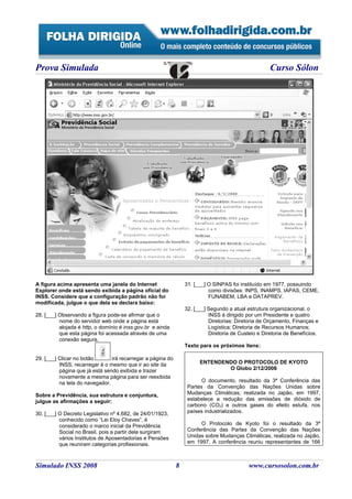 Prova Simulada                                                                                       Curso Sólon




A figura acima apresenta uma janela do Internet                  31. [___] O SINPAS foi instituído em 1977, possuindo
Explorer onde está sendo exibida a página oficial do                       como divisões: INPS, INAMPS, IAPAS, CEME,
INSS. Considere que a configuração padrão não foi                          FUNABEM, LBA e DATAPREV.
modificada, julgue o que dela se declara baixo:
                                                                 32. [___] Segundo a atual estrutura organizacional, o
28. [___] Observando a figura pode-se afirmar que o                        INSS é dirigido por um Presidente e quatro
          nome do servidor web onde a página está                          Diretorias: Diretoria de Orçamento, Finanças e
          alojada é http, o domínio é inss.gov.br e ainda                  Logística; Diretoria de Recursos Humanos;
          que esta página foi acessada através de uma                      Diretoria de Custeio e Diretoria de Benefícios.
          conexão segura.
                                                                 Texto para os próximos itens:

29. [___] Clicar no botão       irá recarregar a página do
          INSS, recarregar é o mesmo que ir ao site da                 ENTENDENDO O PROTOCOLO DE KYOTO
          página que já está sendo exibida e trazer                            O Globo 2/12/2006
          novamente a mesma página para ser reexibida
          na tela do navegador.                                         O documento, resultado da 3ª Conferência das
                                                                  Partes da Convenção das Nações Unidas sobre
Sobre a Previdência, sua estrutura e conjuntura,                  Mudanças Climáticas, realizada no Japão, em 1997,
julgue as afirmações a seguir:                                    estabelece a redução das emissões de dióxido de
                                                                  carbono (CO2) e outros gases do efeito estufa, nos
30. [___] O Decreto Legislativo nº 4.682, de 24/01/1923,          países industrializados.
          conhecido como “Lei Eloy Chaves”, é
          considerado o marco inicial da Previdência                   O Protocolo de Kyoto foi o resultado da 3ª
          Social no Brasil, pois a partir dela surgiram           Conferência das Partes da Convenção das Nações
          vários Institutos de Aposentadorias e Pensões           Unidas sobre Mudanças Climáticas, realizada no Japão,
          que reuniram categorias profissionais.                  em 1997. A conferência reuniu representantes de 166



Simulado INSS 2008                                           8                              www.cursosolon.com.br
 