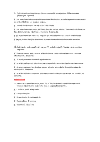 9. Sobre investimentos podemos afirmar, marque (V) verdadeiro ou (F) Falso para as
proposições seguintes.
( ) Um investimento é considerado de renda variável quando se conhece previamente sua taxa
de rentabilidade e o seu prazo de resgate.
( ) A renda fixa é dividida em Pré-fixada e Pós Fixada
( ) Um investimento em renda pós-fixada é aquele em que apenas a formula do cálculo de sua
taxa de remuneração é definida no momento da aplicação.
( ) O investimento em renda fixa é aquele que não se conhece sua taxa de rentabilidade
( ) Ações, fundos de ações e os clubes de investimento são investimentos de renda fixa
10. Sobre ações podemos afirmar, marque (V) verdadeiro ou (F) Falso para as proposições
seguintes.
( ) Qualquer pessoa pode comprar ações desde que esteja cadastrada em uma corretora
oficial da bolsa de valores
( ) As ações podem ser ordinárias e preferenciais
( ) As ações preferenciais, dão direito a voto e preferência nas decisões futuras da empresa
( ) As ações ordinárias tem direito a receber primeiro o reembolso do capital em caso de
liquidação da companhia
( ) As ações ordinárias concedem direito ao comprador de participar e votar nas reuniões do
conselho.
Contabilidade
11. Dentre as proposições abaixo, quais são as funções vitais da contabilidade gerencial,
marque (V) verdadeiro ou (F) Falso para as proposições seguintes.
( ) Cálculo do ponto de equilíbrio
( ) Compra de ações
( ) Determinação de custos padrões
( ) Elaboração do Orçamento
( ) Determinar a taxa Selic
 
