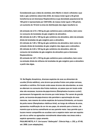 Considerando que a ideia do cientista John Martin é viável e eficiente e que
todo o gás carbônico absorvido (CO2, de massa molar igual a 44 g/mol)
transforma-se em biomassa fitoplanctônica (cuja densidade populacional de
100 g/m2 é representada por C6H12O6, de massa molar igual a 180 g/mol),
um aumento de 10 km2 na área de distribuição das algas resultaria na


(A) emissão de 2,72 x 106 kg de gás carbônico para a atmosfera, bem como
no consumo de toneladas de gás oxigênio da atmosfera.
(B) retirada de 2,20 x 106 kg de gás carbônico da atmosfera, além da emissão
direta de toneladas de gás oxigênio para a atmosfera.
(C) retirada de 1,00 x 106 kg de gás carbônico da atmosfera, bem como na
emissão direta de toneladas de gás oxigênio das algas para a atmosfera.
(D) retirada de 4,54 x 105 kg de gás carbônico da atmosfera, além do
consumo de toneladas de gás oxigênio da atmosfera para a biomassa
fitoplanctônica.
(E) emissão de 3,67 x 105 kg de gás carbônico para a atmosfera, bem como
na emissão direta de milhares de toneladas de gás oxigênio para a atmosfera
a partir das algas.




10. Na Região Amazônica, diversas espécies de aves se alimentam da
ucuúba (Virola sebifera), uma árvore que produz frutos com polpa carnosa,
vermelha e nutritiva. Em locais onde essas árvores são abundantes, as aves
se alternam no consumo dos frutos maduros, ao passo que em locais onde
elas são escassas, tucanos-de-papo-branco (Ramphastus tucanos cuvieri)
permanecem forrageando nas árvores por mais tempo. Por serem de grande
porte, os tucanos-de-papo-branco não permitem a aproximação de aves
menores, nem mesmo de outras espécies de tucanos.Entretanto, um tucano
de porte menor (Ramphastus vitellinus Ariel), ao longo de milhares de anos,
apresentou modificação da cor do seu papo, do amarelo para o branco, de
maneira que se tornou semelhante ao seu parente maior. Isso permite que o
tucano menor compartilhe as ucuúbas com a espécie maior sem ser expulso
por ela ou sofrer as agressões normalmente observadas nas áreas onde a
espécie apresenta o papo amarelo.
PAULINO NETO, H. F. Um tucano "disfarçado". Ciência Hoje, v. 252, p. 67-69,
set. 2008. (com adaptações).
 