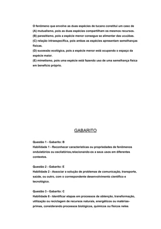 O fenômeno que envolve as duas espécies de tucano constitui um caso de
(A) mutualismo, pois as duas espécies compartilham os mesmos recursos.
(B) parasitismo, pois a espécie menor consegue se alimentar das ucuúbas.
(C) relação intraespecífica, pois ambas as espécies apresentam semelhanças
físicas.
(D) sucessão ecológica, pois a espécie menor está ocupando o espaço da
espécie maior.
(E) mimetismo, pois uma espécie está fazendo uso de uma semelhança física
em benefício próprio.




                              GABARITO

Questão 1 - Gabarito: B
Habilidade 1 - Reconhecer características ou propriedades de fenômenos
ondulatórios ou oscilatórios,relacionando-os a seus usos em diferentes
contextos.


Questão 2 - Gabarito: E
Habilidade 2 - Associar a solução de problemas de comunicação, transporte,
saúde, ou outro, com o correspondente desenvolvimento científico e
tecnológico.


Questão 3 - Gabarito: C
Habilidade 8 - Identificar etapas em processos de obtenção, transformação,
utilização ou reciclagem de recursos naturais, energéticos ou matérias-
primas, considerando processos biológicos, químicos ou físicos neles
 