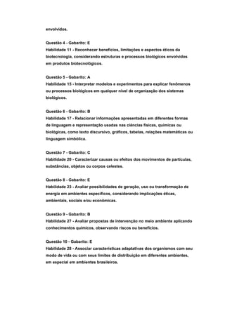 envolvidos.


Questão 4 - Gabarito: E
Habilidade 11 - Reconhecer benefícios, limitações e aspectos éticos da
biotecnologia, considerando estruturas e processos biológicos envolvidos
em produtos biotecnológicos.


Questão 5 - Gabarito: A
Habilidade 15 - Interpretar modelos e experimentos para explicar fenômenos
ou processos biológicos em qualquer nível de organização dos sistemas
biológicos.


Questão 6 - Gabarito: B
Habilidade 17 - Relacionar informações apresentadas em diferentes formas
de linguagem e representação usadas nas ciências físicas, químicas ou
biológicas, como texto discursivo, gráficos, tabelas, relações matemáticas ou
linguagem simbólica.


Questão 7 - Gabarito: C
Habilidade 20 - Caracterizar causas ou efeitos dos movimentos de partículas,
substâncias, objetos ou corpos celestes.


Questão 8 - Gabarito: E
Habilidade 23 - Avaliar possibilidades de geração, uso ou transformação de
energia em ambientes específicos, considerando implicações éticas,
ambientais, sociais e/ou econômicas.


Questão 9 - Gabarito: B
Habilidade 27 - Avaliar propostas de intervenção no meio ambiente aplicando
conhecimentos químicos, observando riscos ou benefícios.


Questão 10 - Gabarito: E
Habilidade 28 - Associar características adaptativas dos organismos com seu
modo de vida ou com seus limites de distribuição em diferentes ambientes,
em especial em ambientes brasileiros.
 