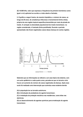 (E) 10.000 kHz, valor que expressa a frequência do primeiro harmônico como
igual a nv/L,aplicável ao ouvido e a tubo aberto e fechado.

2. O gráfico a seguir ilustra, de maneira hipotética, o número de casos, ao
longo de 20 anos, de umadoença infecciosa e transmissível (linha cheia),
própria de uma região tropical específica,transmitida por meio da picada de
inseto. A variação na densidade populacional do inseto transmissor, na
região considerada, é ilustrada (linha pontilhada). Durante o período
apresentado não foram registrados casos dessa doença em outras regiões.




Sabendo que as informações se referem a um caso típico de endemia, com
um surto epidêmico a cada quatro anos, percebe-se que no terceiro ciclo
houve um aumento do número de casos registrados da doença. Após esse
surto foi realizada uma intervenção que controlou essa endemia devido


(A) à população ter se tornado autoimune.
(B) à introdução de predadores do agente transmissor.
(C) à instalação de proteção mecânica nas residências, como telas nas
aberturas.
(D) ao desenvolvimento de agentes químicos para erradicação do agente
transmissor.
 