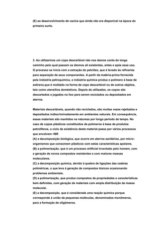 (E) ao desenvolvimento de vacina que ainda não era disponível na época do
primeiro surto.




3. Ao utilizarmos um copo descartável não nos damos conta do longo
caminho pelo qual passam os átomos ali existentes, antes e após esse uso.
O processo se inicia com a extração do petróleo, que é levado às refinarias
para separação de seus componentes. A partir da matéria-prima fornecida
pela indústria petroquímica, a indústria química produz o polímero à base de
estireno,que é moldado na forma de copo descartável ou de outros objetos,
tais como utensílios domésticos. Depois de utilizados, os copos são
descartados e jogados no lixo para serem reciclados ou depositados em
aterros.


Materiais descartáveis, quando não reciclados, são muitas vezes rejeitados e
depositados indiscriminadamente em ambientes naturais. Em consequência,
esses materiais são mantidos na natureza por longo período de tempo. No
caso de copos plásticos constituídos de polímeros à base de produtos
petrolíferos, o ciclo de existência deste material passa por vários processos
que envolvem <BR
(A) a decomposição biológica, que ocorre em aterros sanitários, por micro-
organismos que consomem plásticos com estas características apolares.
(B) a polimerização, que é um processo artificial inventado pelo homem, com
a geração de novos compostos resistentes e com maiores massas
moleculares.
(C) a decomposição química, devido à quebra de ligações das cadeias
poliméricas, o que leva à geração de compostos tóxicos ocasionando
problemas ambientais.
(D) a polimerização, que produz compostos de propriedades e características
bem definidas, com geração de materiais com ampla distribuição de massa
molecular.
(E) a decomposição, que é considerada uma reação química porque
corresponde à união de pequenas moléculas, denominados monômeros,
para a formação de oligômeros.
 