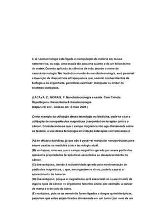 4. A nanotecnologia está ligada à manipulação da matéria em escala
nanométrica, ou seja, uma escala tão pequena quanto a de um bilionésimo
do metro. Quando aplicada às ciências da vida, recebe o nome de
nanobiotecnologia. No fantástico mundo da nanobiotecnologia, será possível
a invenção de dispositivos ultrapequenos que, usando conhecimentos da
biologia e da engenharia, permitirão examinar, manipular ou imitar os
sistemas biológicos.


(LACAVA, Z.; MORAIS, P. Nanobiotecnologia e saúde. Com Ciência.
Reportagens. Nanociência & Nanotecnologia.
Disponível em: . Acesso em: 4 maio 2009.)


Como exemplo da utilização dessa tecnologia na Medicina, pode-se citar a
utilização de nanopartículas magnéticas (nanoimãs) em terapias contra o
câncer. Considerando-se que o campo magnético não age diretamente sobre
os tecidos, o uso dessa tecnologia em relação àsterapias convencionais é


(A) de eficácia duvidosa, já que não é possível manipular nanopartículas para
serem usadas na medicina com a tecnologia atual.
(B) vantajoso, uma vez que o campo magnético gerado por essas partículas
apresenta propriedades terapêuticas associadas ao desaparecimento do
câncer.
(C) desvantajoso, devido à radioatividade gerada pela movimentação de
partículas magnéticas, o que, em organismos vivos, poderia causar o
aparecimento de tumores.
(D) desvantajoso, porque o magnetismo está associado ao aparecimento de
alguns tipos de câncer no organismo feminino como, por exemplo, o câncer
de mama e o de colo de útero.
(E) vantajoso, pois se os nanoimãs forem ligados a drogas quimioterápicas,
permitem que estas sejam fixadas diretamente em um tumor por meio de um
 