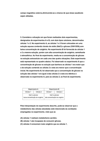 campo magnético externo,diminuindo-se a chance de que áreas saudáveis
sejam afetadas.




5. Considere a situação em que foram realizados dois experimentos,
designados de experimentos A e B, com dois tipos celulares, denominados
células 1 e 2. No experimento A, as células 1 e 2 foram colocadas em uma
solução aquosa contendo cloreto de sódio (NaCl) e glicose (C6H12O6),com
baixa concentração de oxigênio. No experimento B foi fornecida às células 1
e 2 a mesma solução, porém com alta concentração de oxigênio, semelhante
à atmosférica. Ao final do experimento, mediu-se a concentração de glicose
na solução extracelular em cada uma das quatro situações. Este experimento
está representado no quadro abaixo. Foi observado no experimento A que a
concentração de glicose na solução que banhava as células 1 era maior que
a da solução contendo as células 2 e esta era menor que a concentração
inicial. No experimento B, foi observado que a concentração de glicose na
solução das células 1 era igual à das células 2 e esta era idêntica à
observada no experimento A, para as células 2, ao final do experimento.




Pela interpretação do experimento descrito, pode-se observar que o
metabolismo das células estudadas está relacionado às condições
empregadas no experimento, visto que as


(A) células 1 realizam metabolismo aeróbio.
(B) células 1 são incapazes de consumir glicose.
(C) células 2 consomem mais oxigênio que as células 1.
 