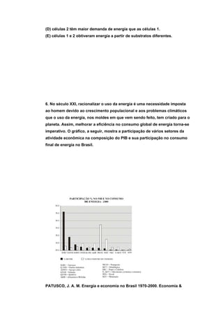 (D) células 2 têm maior demanda de energia que as células 1.
(E) células 1 e 2 obtiveram energia a partir de substratos diferentes.




6. No século XXI, racionalizar o uso da energia é uma necessidade imposta
ao homem devido ao crescimento populacional e aos problemas climáticos
que o uso da energia, nos moldes em que vem sendo feito, tem criado para o
planeta. Assim, melhorar a eficiência no consumo global de energia torna-se
imperativo. O gráfico, a seguir, mostra a participação de vários setores da
atividade econômica na composição do PIB e sua participação no consumo
final de energia no Brasil.




PATUSCO, J. A. M. Energia e economia no Brasil 1970-2000. Economia &
 