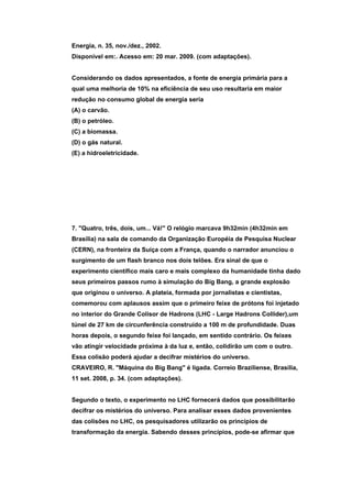 Energia, n. 35, nov./dez., 2002.
Disponível em:. Acesso em: 20 mar. 2009. (com adaptações).


Considerando os dados apresentados, a fonte de energia primária para a
qual uma melhoria de 10% na eficiência de seu uso resultaria em maior
redução no consumo global de energia seria
(A) o carvão.
(B) o petróleo.
(C) a biomassa.
(D) o gás natural.
(E) a hidroeletricidade.




7. "Quatro, três, dois, um... Vá!" O relógio marcava 9h32min (4h32min em
Brasília) na sala de comando da Organização Européia de Pesquisa Nuclear
(CERN), na fronteira da Suíça com a França, quando o narrador anunciou o
surgimento de um flash branco nos dois telões. Era sinal de que o
experimento científico mais caro e mais complexo da humanidade tinha dado
seus primeiros passos rumo à simulação do Big Bang, a grande explosão
que originou o universo. A plateia, formada por jornalistas e cientistas,
comemorou com aplausos assim que o primeiro feixe de prótons foi injetado
no interior do Grande Colisor de Hadrons (LHC - Large Hadrons Collider),um
túnel de 27 km de circunferência construído a 100 m de profundidade. Duas
horas depois, o segundo feixe foi lançado, em sentido contrário. Os feixes
vão atingir velocidade próxima à da luz e, então, colidirão um com o outro.
Essa colisão poderá ajudar a decifrar mistérios do universo.
CRAVEIRO, R. "Máquina do Big Bang" é ligada. Correio Braziliense, Brasília,
11 set. 2008, p. 34. (com adaptações).


Segundo o texto, o experimento no LHC fornecerá dados que possibilitarão
decifrar os mistérios do universo. Para analisar esses dados provenientes
das colisões no LHC, os pesquisadores utilizarão os princípios de
transformação da energia. Sabendo desses princípios, pode-se afirmar que
 