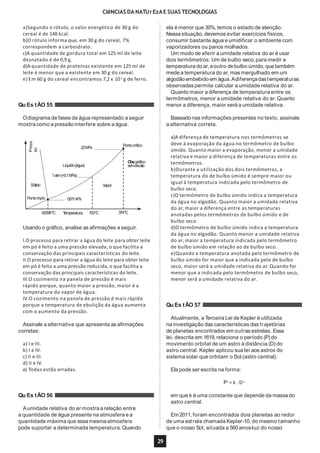 CIêNCIAS DA NATUrEzAE SUAS TECNOLOGIAS
a)Segundo o rótulo, o valor energético de 30 g do
cereal é de 148 kcal.
b)O rótulo informa que, em 30 g do cereal, 7%
correspondem a carboidrato.
c)A quantidade de gordura total em 125 ml de leite
desnatado é de 0,9 g.
d)A quantidade de proteínas existente em 125 ml de
leite é menor que a existente em 30 g do cereal.
e) Em 60 g do cereal encontramos 7,2 x 10-3
g de ferro.
Qu Es tÃO 55
Odiagrama de fases da água representado a seguir
mostra como a pressão interfere sobre a água.
Líquido(água)
1atm(=0,1MPa)
Vapor
Press
ão
Sólido
Pontotriplo 0,611kPa
0,0098ºC Temperatura 100ºC 374ºC
22MPa
Pontocrítico
Obs:gráfico
semescala
Usando o gráfico, analise as afirmações a seguir.
I.O processo para retirar a água do leite para obter leite
em pó é feito a uma pressão elevada, o que facilita a
conservação das principais características do leite.
II.O processo para retirar a água do leite para obter leite
em pó é feito a uma pressão reduzida, o que facilita a
conservação das principais características do leite.
III.O cozimento na panela de pressão é mais
rápido porque, quanto maior a pressão, maior é a
temperatura do vapor de água.
IV.O cozimento na panela de pressão é mais rápido
porque a temperatura de ebulição da água aumenta
com o aumento da pressão.
Assinale a alternativa que apresenta as afirmações
corretas:
a) I e III.
b) I e IV.
c) II e III.
d) II e IV.
e) Todas estão erradas.
Qu Es tÃO 56
Aumidade relativa do ar mostra a relação entre
a quantidade de água presente na atmosfera e a
quantidade máxima que essa mesmaatmosfera
ela é menor que 30%, temos o estado de atenção.
Nessa situação, devemos evitar exercícios físicos,
consumir bastante água e umidificar o ambiente com
vaporizadores ou panos molhados.
Um modo de aferir a umidade relativa do ar é usar
dois termômetros. Um de bulbo seco, para medir a
temperatura do ar,eoutro debulbo úmido, que também
mede a temperatura do ar, mas mergulhado em um
algodão embebido em água.Adiferençadastemperaturas
observadas permite calcular a umidade relativa do ar.
Quanto maior a diferença de temperatura entre os
termômetros, menor a umidade relativa do ar. Quanto
menor a diferença, maior será a umidade relativa.
pode suportar a determinada temperatura.Quando que o nosso Sol, situada a 560anos-luz do nosso
29
Baseado nas informações presentes no texto, assinale
a alternativa correta.
a)A diferença de temperatura nos termômetros se
deve à evaporação da água no termômetro de bulbo
úmido. Quanto maior a evaporação, menor a umidade
relativa e maior a diferença de temperaturas entre os
termômetros.
b)Durante a utilização dos dois termômetros, a
temperatura do de bulbo úmido é sempre maior ou
igual à temperatura indicada pelo termômetro de
bulbo seco.
c)O termômetro de bulbo úmido indica a temperatura
da água no algodão. Quanto maior a umidade relativa
do ar, maior a diferença entre as temperaturas
anotadas pelos termômetros de bulbo úmido e de
bulbo seco.
d)O termômetro de bulbo úmido indica a temperatura
da água no algodão. Quanto menor a umidade relativa
do ar, maior a temperatura indicada pelo termômetro
de bulbo úmido em relação ao de bulbo seco.
e)Quando a temperatura anotada pelo termômetro de
bulbo úmido for maior que a indicada pelo de bulbo
seco, maior será a umidade relativa do ar. Quando for
menor que a indicada pelo termômetro de bulbo seco,
menor será a umidade relativa do ar.
Qu Es tÃO 57
Atualmente, a Terceira Lei de Kepler é utilizada
na investigação das características das trajetórias
de planetas encontrados em outras estrelas. Essa
lei, descrita em 1619,relaciona o período (P) do
movimento orbital de um astro à distância (D) do
astro central. Kepler aplicou sua lei aos astros do
sistema solar que orbitam o Sol (astro central).
Ela pode ser escrita na forma:
P2
= k . D3
em que k é uma constante que depende da massado
astro central.
Em 2011, foram encontrados dois planetas ao redor
de uma estrela chamada Kepler-10, do mesmo tamanho
 