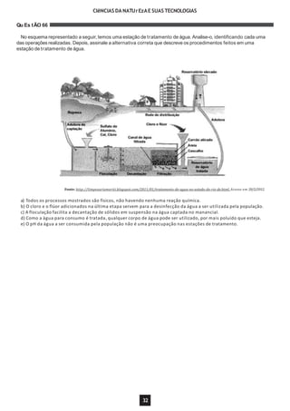 CIêNCIAS DA NATUrEzAE SUAS TECNOLOGIAS
Qu Es tÃO 66
No esquema representado a seguir, temos uma estação de tratamento de água. Analise-o, identificando cada uma
das operações realizadas. Depois, assinale a alternativa correta que descreve os procedimentos feitos em uma
estação de tratamento de água.
Fonte: http://limpezariomeriti.blogspot.com/2011/01/tratamento-de-agua-no-estado-do-rio-de.html. Acesso em 20/2/2012.
a) Todos os processos mostrados são físicos, não havendo nenhuma reação química.
b) O cloro e o flúor adicionados na última etapa servem para a desinfecção da água a ser utilizada pela população.
c) A floculação facilita a decantação de sólidos em suspensão na água captada no manancial.
d) Como a água para consumo é tratada, qualquer corpo de água pode ser utilizado, por mais poluído que esteja.
e) O pH da água a ser consumida pela população não é uma preocupação nas estações de tratamento.
32
 