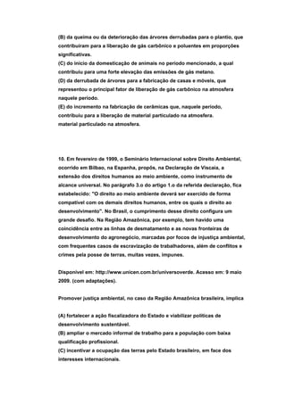 (B) da queima ou da deterioração das árvores derrubadas para o plantio, que
contribuíram para a liberação de gás carbônico e poluentes em proporções
significativas.
(C) do início da domesticação de animais no período mencionado, a qual
contribuiu para uma forte elevação das emissões de gás metano.
(D) da derrubada de árvores para a fabricação de casas e móveis, que
representou o principal fator de liberação de gás carbônico na atmosfera
naquele período.
(E) do incremento na fabricação de cerâmicas que, naquele período,
contribuiu para a liberação de material particulado na atmosfera.
material particulado na atmosfera.




10. Em fevereiro de 1999, o Seminário Internacional sobre Direito Ambiental,
ocorrido em Bilbao, na Espanha, propôs, na Declaração de Viscaia, a
extensão dos direitos humanos ao meio ambiente, como instrumento de
alcance universal. No parágrafo 3.o do artigo 1.o da referida declaração, fica
estabelecido: "O direito ao meio ambiente deverá ser exercido de forma
compatível com os demais direitos humanos, entre os quais o direito ao
desenvolvimento". No Brasil, o cumprimento desse direito configura um
grande desafio. Na Região Amazônica, por exemplo, tem havido uma
coincidência entre as linhas de desmatamento e as novas fronteiras de
desenvolvimento do agronegócio, marcadas por focos de injustiça ambiental,
com frequentes casos de escravização de trabalhadores, além de conflitos e
crimes pela posse de terras, muitas vezes, impunes.


Disponível em: http://www.unicen.com.br/universoverde. Acesso em: 9 maio
2009. (com adaptações).


Promover justiça ambiental, no caso da Região Amazônica brasileira, implica


(A) fortalecer a ação fiscalizadora do Estado e viabilizar políticas de
desenvolvimento sustentável.
(B) ampliar o mercado informal de trabalho para a população com baixa
qualificação profissional.
(C) incentivar a ocupação das terras pelo Estado brasileiro, em face dos
interesses internacionais.
 