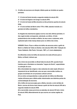 2. O tráfico de escravos em direção à Bahia pode ser dividido em quatro
   períodos:


   1º - O ciclo da Guiné durante a segunda metade do século XVI;
   2º - O ciclo de Angola e do Congo no século XVII;
   3º - O ciclo da Costa da Mina durante os três primeiros quartos do século
   XVIII;
   4º - O ciclo da Baía de Benin entre 1770 e 1850, estando incluído aí o
   período do tráfico clandestino.


   A chegada dos daomeanos (jejes) ocorreu nos dois últimos períodos. A
   dos nagô-iorubás corresponde, sobretudo, ao último. A forte
   predominância dos iorubás na Bahia, de seus usos e costumes, seria
   explicável pela vinda maciça desse povo no último dos ciclos.


   VERGER, Pierre. Fluxo e refluxo do tráfico de escravos entre o golfo do
   Benin e a Bahia de Todos os Santos: dos séculos XVII a XIX. Tradução de
   Tasso Gadzanis. São Paulo: Corrupio, 1987. p. 9. (com adaptações).


   Os diferentes ciclos do tráfico de escravos da costa africana para a
   Bahia, no Brasil, indicam que


   (A) o início da escravidão no Brasil data do século XVI, quando foram
   trazidos para o Nordeste os chamados "negros da Guiné", especialistas
   na extração de ouro.
   (B) a diversidade das origens e dos costumes de cada nação africana é
   impossível de ser identificada, uma vez que a escravidão moldou os
   grupos envolvidos em um processo cultural comum.
   (C) os ciclos correspondentes a cada período do tráfico de diferentes
   nações africanas para a Bahia estão relacionados aos distintos portos de
   comercialização de escravos.
   (D) o tráfico de escravos jejes para a Bahia, durante o ciclo da Baía de
   Benin, ocorreu de forma mais intensa a partir do final do século XVII até a
   segunda metade do século XVIII.
   (E) a escravidão nessa província se estendeu do século XVI até o início
   do século XVIII, diferentemente do que ocorreu em outras regiões do
   País.
 
