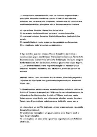 O Controle Social pode ser tomado como um conjunto de penalidades e
aprovações, chamadas também de sanções. Estas são aplicadas aos
indivíduos pela sociedade para assegurar a conformidade das condutas aos
modelos estabelecidos. A imagem e o texto destacam aspectos relativos


(A) à garantia de liberdade coletiva pelo uso da força.
(B) aos anseios idealistas utópicos perante as convenções sociais.
(C) à natureza imitadora da maioria dos indivíduos diante das instituições
sociais.
(D) à possibilidade de reação e reversão de processos condicionantes.
(E) às relações de poder presentes nas sociedades.




6. Sigo o destino que me é imposto. Depois de decênios de domínio e
espoliação dos grupos econômicos e financeiros internacionais, fiz-me chefe
de uma revolução e venci. Iniciei o trabalho de libertação e instaurei o regime
de liberdade social. Tive de renunciar. Voltei ao governo nos braços do povo.
[...] Quis criar liberdade nacional na potencialização das nossas riquezas
através da Petrobrás, mal começa esta a funcionar, a onda de agitação se
avoluma.


VARGAS, Getúlio. Carta Testamento, Rio de Janeiro, 23/08/1954 (fragmento).
Disponível em: http://www.rio.rj.gov.br/memorialgetuliovargas/. Acesso em:
26 jun. 2009.


O contexto político tratado refere-se a um significativo período da história do
Brasil, o 2º Governo de Vargas (1951-1954), que foi marcado pelo aumento da
infiltração do Partido Comunista Brasileiro (PCB) nos sindicatos e pelo
distanciamento entre Getúlio e os militares que o haviam apoiado durante o
Estado Novo. O conteúdo da carta testamento de Getúlio aponta para a


(A) existência de um conflito ideológico entre as forças nacionais e a pressão
do capital internacional.
(B) tendência de instalação de um governo com o apoio do povo e sob a
égide das privatizações.
(C) construção de um pacto entre o governo e a oposição visando fortalecer
a Petrobrás.
 