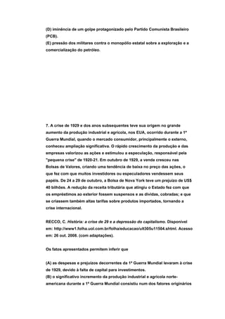 (D) iminência de um golpe protagonizado pelo Partido Comunista Brasileiro
(PCB).
(E) pressão dos militares contra o monopólio estatal sobre a exploração e a
comercialização do petróleo.




7. A crise de 1929 e dos anos subsequentes teve sua origem no grande
aumento da produção industrial e agrícola, nos EUA, ocorrido durante a 1ª
Guerra Mundial, quando o mercado consumidor, principalmente o externo,
conheceu ampliação significativa. O rápido crescimento da produção e das
empresas valorizou as ações e estimulou a especulação, responsável pela
"pequena crise" de 1920-21. Em outubro de 1929, a venda cresceu nas
Bolsas de Valores, criando uma tendência de baixa no preço das ações, o
que fez com que muitos investidores ou especuladores vendessem seus
papéis. De 24 a 29 de outubro, a Bolsa de Nova York teve um prejuízo de US$
40 bilhões. A redução da receita tributária que atingiu o Estado fez com que
os empréstimos ao exterior fossem suspensos e as dívidas, cobradas; e que
se criassem também altas tarifas sobre produtos importados, tornando a
crise internacional.


RECCO, C. História: a crise de 29 e a depressão do capitalismo. Disponível
em: http://www1.folha.uol.com.br/folha/educacao/ult305u11504.shtml. Acesso
em: 26 out. 2008. (com adaptações).


Os fatos apresentados permitem inferir que


(A) as despesas e prejuízos decorrentes da 1ª Guerra Mundial levaram à crise
de 1929, devido à falta de capital para investimentos.
(B) o significativo incremento da produção industrial e agrícola norte-
americana durante a 1ª Guerra Mundial consistiu num dos fatores originários
 