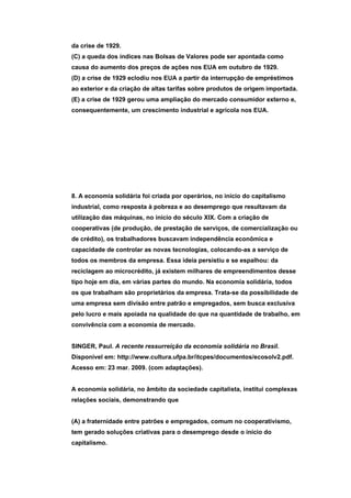 da crise de 1929.
(C) a queda dos índices nas Bolsas de Valores pode ser apontada como
causa do aumento dos preços de ações nos EUA em outubro de 1929.
(D) a crise de 1929 eclodiu nos EUA a partir da interrupção de empréstimos
ao exterior e da criação de altas tarifas sobre produtos de origem importada.
(E) a crise de 1929 gerou uma ampliação do mercado consumidor externo e,
consequentemente, um crescimento industrial e agrícola nos EUA.




8. A economia solidária foi criada por operários, no início do capitalismo
industrial, como resposta à pobreza e ao desemprego que resultavam da
utilização das máquinas, no início do século XIX. Com a criação de
cooperativas (de produção, de prestação de serviços, de comercialização ou
de crédito), os trabalhadores buscavam independência econômica e
capacidade de controlar as novas tecnologias, colocando-as a serviço de
todos os membros da empresa. Essa ideia persistiu e se espalhou: da
reciclagem ao microcrédito, já existem milhares de empreendimentos desse
tipo hoje em dia, em várias partes do mundo. Na economia solidária, todos
os que trabalham são proprietários da empresa. Trata-se da possibilidade de
uma empresa sem divisão entre patrão e empregados, sem busca exclusiva
pelo lucro e mais apoiada na qualidade do que na quantidade de trabalho, em
convivência com a economia de mercado.


SINGER, Paul. A recente ressurreição da economia solidária no Brasil.
Disponível em: http://www.cultura.ufpa.br/itcpes/documentos/ecosolv2.pdf.
Acesso em: 23 mar. 2009. (com adaptações).


A economia solidária, no âmbito da sociedade capitalista, institui complexas
relações sociais, demonstrando que


(A) a fraternidade entre patrões e empregados, comum no cooperativismo,
tem gerado soluções criativas para o desemprego desde o início do
capitalismo.
 
