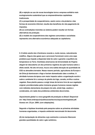 (B) a rejeição ao uso de novas tecnologias torna a empresa solidária mais
ecologicamente sustentável que os empreendimentos capitalistas
tradicionais.
(C) a prosperidade do cooperativismo, assim como a da pirataria e das
formas de economia informal, resulta dos benefícios do não pagamento de
impostos.
(D) as contradições inerentes ao sistema podem resultar em formas
alternativas de produção.
(E) o modelo de cooperativismo dos regimes comunistas e socialistas
representa uma alternativa econômica adequada ao capitalismo.




9. O efeito estufa não é fenômeno recente e, muito menos, naturalmente
maléfico. Alguns dos gases que o provocam funcionam como uma capa
protetora que impede a dispersão total do calor e garante o equilíbrio da
temperatura na Terra. Cientistas americanos da Universidade da Virgínia
alegam ter descoberto um dos primeiros registros da ação humana sobre o
efeito estufa. Há oito mil anos, houve uma súbita elevação da quantidade de
CO2 na atmosfera terrestre. Nesse mesmo período, agricultores da Europa e
da China já dominavam o fogo e haviam domesticado cães e ovelhas. A
atividade humana da época com maior impacto sobre a organização social e
sobre o ambiente foi o começo do plantio de trigo, cevada, ervilha e outros
vegetais. Esse plantio passou a exigir áreas de terreno livre de sua vegetação
original, providenciadas pelos inúmeros grupos humanos nessas regiões
com métodos elementares de preparo do solo, ainda hoje, usados e
condenados, em razão dos problemas ambientais decorrentes.


Aquecimento global e a nova geografia de produção no Brasil. Disponível
em: http://www.embrapa.br/publicacoes/tecnico/aquecimentoglobal.pdf.
Acesso em: 23 jun. 2009. (com adaptações).


Segundo a hipótese levantada pela pesquisa sobre as primeiras atividades
humanas organizadas, o impacto ambiental mencionado foi decorrente


(A) da manipulação de alimentos cujo cozimento e consumo liberavam
grandes quantidades de calor e gás carbônico.
 
