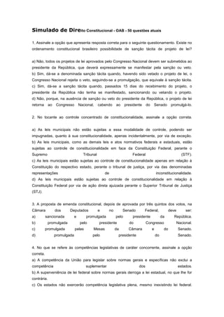 Simulado de Direito Constitucional - OAB - 50 questões atuais

1. Assinale a opção que apresenta resposta correta para o seguinte questionamento. Existe no
ordenamento constitucional brasileiro possibilidade de sanção tácita de projeto de lei?


a) Não, todos os projetos de lei aprovados pelo Congresso Nacional devem ser submetidos ao
presidente da República, que deverá expressamente se manifestar pela sanção ou veto.
b) Sim, dá-se a denominada sanção tácita quando, havendo sido vetado o projeto de lei, o
Congresso Nacional rejeita o veto, seguindo-se a promulgação, que equivale à sanção tácita.
c) Sim, dá-se a sanção tácita quando, passados 15 dias do recebimento do projeto, o
presidente da República não tenha se manifestado, sancionando ou vetando o projeto.
d) Não, porque, na ausência de sanção ou veto do presidente da República, o projeto de lei
retorna      ao   Congresso        Nacional,    cabendo       ao     presidente    do   Senado          promulgá-lo.


2. No tocante ao controle concentrado de constitucionalidade, assinale a opção correta.


a) As leis municipais não estão sujeitas a essa modalidade de controle, podendo ser
impugnadas, quanto à sua constitucionalidade, apenas incidentalmente, por via de exceção.
b) As leis municipais, como as demais leis e atos normativos federais e estaduais, estão
sujeitas ao controle de constitucionalidade em face da Constituição Federal, perante o
Supremo                              Tribunal                            Federal                               (STF).
c) As leis municipais estão sujeitas ao controle de constitucionalidade apenas em relação à
Constituição do respectivo estado, perante o tribunal de justiça, por via das denominadas
representações                                      de                                      inconstitucionalidade.
d) As leis municipais estão sujeitas ao controle de constitucionalidade em relação à
Constituição Federal por via de ação direta ajuizada perante o Superior Tribunal de Justiça
(STJ).


3. A proposta de emenda constitucional, depois de aprovada por três quintos dos votos, na
Câmara            dos     Deputados             e        no        Senado         Federal,             deve       ser:
a)         sancionada          e       promulgada             pelo       presidente              da      República.
b)           promulgada            pelo         presidente             do          Congresso               Nacional.
c)         promulgada          pelas       Mesas              da       Câmara           e         do          Senado.
d)                promulgada               pelo                presidente                   do                Senado.


4. No que se refere às competências legislativas de caráter concorrente, assinale a opção
correta.
a) A competência da União para legislar sobre normas gerais e específicas não exclui a
competência                            suplementar                           dos                              estados.
b) A superveniência de lei federal sobre normas gerais derroga a lei estadual, no que lhe for
contrária.
c) Os estados não exercerão competência legislativa plena, mesmo inexistindo lei federal.
 