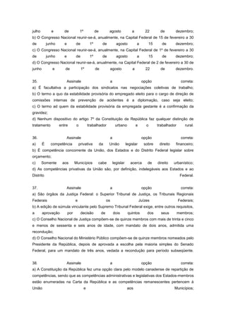 julho         e        de             1º             de          agosto                 a          22         de         dezembro;
b) O Congresso Nacional reunir-se-á, anualmente, na Capital Federal de 15 de fevereiro a 30
de          junho      e         de             1º         de              agosto           a           15     de        dezembro;
c) O Congresso Nacional reunir-se-á, anualmente, na Capital Federal de 1º de fevereiro a 30
de          junho      e         de             1º         de              agosto           a           15     de        dezembro;
d) O Congresso Nacional reunir-se-á, anualmente, na Capital Federal de 2 de fevereiro a 30 de
junho          e       de             1º             de              agosto             a          22         de         dezembro.


35.                        Assinale                                  a                           opção                      correta:
a) É facultativa a participação dos sindicatos nas negociações coletivas de trabalho;
b) O termo a quo da estabilidade provisória do empregado eleito para o cargo de direção de
comissões internas de prevenção de acidentes é a diplomação, caso seja eleito;
c) O termo ad quem da estabilidade provisória da empregada gestante é a confirmação da
gravidez;
d) Nenhum dispositivo do artigo 7º da Constituição da República faz qualquer distinção de
tratamento          entre         o            trabalhador                urbano            e       o        trabalhador       rural.


36.                        Assinale                                  a                           opção                      correta:
a)      É     competência            privativa            da     União              legislar      sobre       direito    financeiro;
b) É competência concorrente da União, dos Estados e do Distrito Federal legislar sobre
orçamento;
c)      Somente      aos         Municípios           cabe               legislar      acerca        de      direito    urbanístico;
d) As competências privativas da União são, por definição, indelegáveis aos Estados e ao
Distrito                                                                                                                    Federal.


37.                        Assinale                                  a                           opção                      correta:
a) São órgãos da Justiça Federal: o Superior Tribunal de Justiça, os Tribunais Regionais
Federais                         e                              os                              Juízes                     Federais;
b) A edição de súmula vinculante pelo Supremo Tribunal Federal exige, entre outros requisitos,
a       aprovação          por        decisão              de            dois        quintos        dos        seus        membros;
c) O Conselho Nacional de Justiça compõem-se de quinze membros com mais de trinta e cinco
e menos de sessenta e seis anos de idade, com mandato de dois anos, admitida uma
recondução;
d) O Conselho Nacional do Ministério Público compõem-se de quinze membros nomeados pelo
Presidente da República, depois de aprovada a escolha pela maioria simples do Senado
Federal, para um mandato de três anos, vedada a recondução para período subseqüente.


38.                        Assinale                                  a                           opção                      correta:
a) A Constituição da República fez uma opção clara pelo modelo canadense de repartição de
competências, sendo que as competências administrativas e legislativas dos Estados-membros
estão enumeradas na Carta da República e as competências remanescentes pertencem à
União                                      e                                         aos                                Municípios;
 