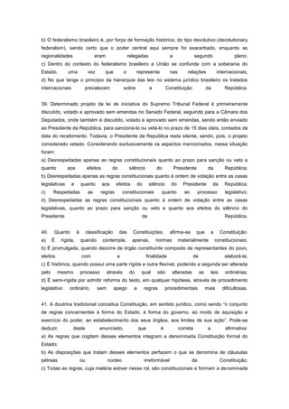 b) O federalismo brasileiro é, por força de formação histórica, do tipo devolutivo (devolutionary
federalism), sendo certo que o poder central aqui sempre foi exacerbado, enquanto as
regionalidades                       eram                 relegadas                 a               segundo                   plano;
c) Dentro do contexto do federalismo brasileiro a União se confunde com a soberania do
Estado,        uma              vez       que         o        representa           nas       relações              internacionais;
d) No que tange o princípio da hierarquia das leis no sistema jurídico brasileiro os tratados
internacionais             prevalecem                 sobre            a          Constituição             da            República.


39. Determinado projeto de lei de iniciativa do Supremo Tribunal Federal é primeiramente
discutido, votado e aprovado sem emendas no Senado Federal, seguindo para a Câmara dos
Deputados, onde também é discutido, votado e aprovado sem emendas, sendo então enviado
ao Presidente da República, para sancioná-lo ou vetá-lo no prazo de 15 dias úteis, contados da
data do recebimento. Todavia, o Presidente da República resta silente, sendo, pois, o projeto
considerado vetado. Considerando exclusivamente os aspectos mencionados, nessa situação
foram:
a) Desrespeitadas apenas as regras constitucionais quanto ao prazo para sanção ou veto e
quanto         aos             efeitos         do         silêncio         do           Presidente          da           República;
b) Desrespeitadas apenas as regras constitucionais quanto à ordem de votação entre as casas
legislativas     e        quanto         aos    efeitos         do     silêncio     do      Presidente           da      República;
c)     Respeitadas              as     regras        constitucionais          quanto        ao        processo           legislativo;
d) Desrespeitadas as regras constitucionais quanto à ordem de votação entre as casas
legislativas, quanto ao prazo para sanção ou veto e quanto aos efeitos do silêncio do
Presidente                                                       da                                                      República.


40.    Quanto         à        classificação        das     Constituições,          afirma-se       que         a      Constituição:
a)     É    rígida,       quando         contempla,         apenas,        normas         materialmente             constitucionais;
b) É promulgada, quando decorre de órgão constituinte composto de representantes do povo,
eleitos                   com                    a                   finalidade                  de                      elaborá-la;
c) É histórica, quando possui uma parte rígida e outra flexível, podendo a segunda ser alterada
pelo       mesmo          processo          através       do     qual      são       alteradas        as        leis     ordinárias;
d) É semi-rígida por admitir reforma do texto, em qualquer hipótese, através de procedimento
legislativo     ordinário,            sem       apego       a        regras       procedimentais           mais         dificultosas.


41. A doutrina tradicional conceitua Constituição, em sentido jurídico, como sendo “o conjunto
de regras concernentes à forma do Estado, à forma do governo, ao modo de aquisição e
exercício do poder, ao estabelecimento dos seus órgãos, aos limites de sua ação”. Pode-se
deduzir,          deste               enunciado,                que           é           correta           a            afirmativa:
a) As regras que cogitam desses elementos integram a denominada Constituição formal do
Estado;
b) As disposições que tratam desses elementos perfazem o que se denomina de cláusulas
pétreas                   ou                núcleo                   irreformável                da                    Constituição;
c) Todas as regras, cuja matéria estiver nesse rol, são constitucionais e formam a denominada
 