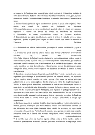 ao presidente da República, para sancioná-lo ou vetá-lo no prazo de 15 dias úteis, contados da
datas do recebimento. Todavia, o Presidente da República resta silente, sendo, pois, o projeto
considerado vetado. Considerando exclusivamente os aspectos mencionados, nessa situação
foram:
a) Desrespeitadas apenas as regras constitucionais quanto ao prazo para sanção ou veto e
quanto         aos      efeitos         do      silêncio       do     Presidente        da      República;
b) Desrespeitadas apenas as regras constitucionais quanto à ordem de votação entre as casas
legislativas    e     quanto      aos    efeitos     do    silêncio   do   Presidente    da     República;
c)      Respeitadas     as      regras       constitucionais     quanto    ao      processo     legislativo;
d) Desrespeitadas as regras constitucionais quanto à ordem de votação entre as casas
legislativas, quanto ao prazo para sanção ou veto e quanto aos efeitos do silêncio do
Presidente                                            da                                        República.


45. Considerando as normas constitucionais que regem os direitos fundamentais, julgue os
itens                                                 a                                             seguir:
I. A Constituição prevê proteção jurídica apenas aos direitos fundamentais explicitamente
indicados                  no                   próprio                texto                 constitucional;
II. Se Pedro é Agente de Polícia Federal e, juntamente com outros colegas, está de posse de
um mandado de prisão, expedido pelo Juiz Federal competente, contra Marcelo, por este haver
participado de tráfico internacional de entorpecentes, e se Marcelo é encontrado, à noite, pela
equipe policial no seu local de residência, e não consente a entrada dos policiais nem aceita
entregar-se, então, Pedro poderá ingressar na residência de Marcelo e efetuar a prisão,
imediatamente;
III. Considere a seguinte situação: Suzana é Agente de Polícia Federal e comanda uma equipe
organizada para investigar e eventualmente prender em flagrante Antonio, um importante
servidor público federal, suspeito de exigir propina. Com base na escuta autorizada
judicialmente, e com a colaboração de Sandro, empresário vítima das exigências ilegais de
Antonio, a equipe policial acompanha o empresário a uma reunião marcada por Antônio na
casa deste, no período da noite. Logo após a chegada de Sandro, Antonio anuncia que, se
aquele não lhe pagara quantia de R$ 100.000,00, será impedido de participar de licitações na
administração pública federal pelo prazo de dois anos. Nesse momento, em que se consumou
crime de concussão, a equipe invadiu a casa de Antonio e o prendeu em estado de flagrância,
embora fosse noite. É correto afirmar que, na situação apresentada, a equipe agiu
corretamente;
IV. Se Carlos, suspeito de participar de tráfico de armas na região de fronteira internacional do
Brasil e, por isso, investigado pela Polícia Federal, embora sem antecedentes criminais, um
dia, transitando em uma cidade brasileira dessa região, foi abordado por uma equipe
comandada pelo Agente de Polícia Federal Augusto, que, apenas em razão das suspeitas
pendentes sobre ele, o deteve para maiores averiguações, então, nessas circunstâncias,
Augusto                                       agiu                                 inconstitucionalmente;
V. O indivíduo que sofrer ato ilegal de agente público contra o direito líquido e certo de
locomoção pode recorrer ao Poder Judiciário, por meio de mandado de segurança, contra
 