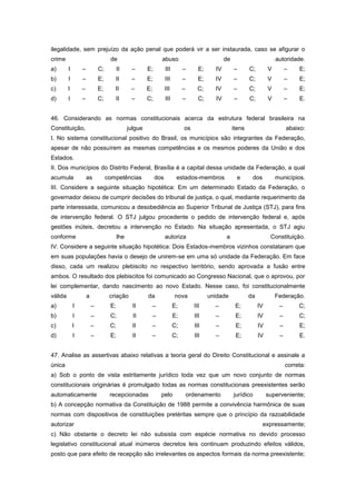 ilegalidade, sem prejuízo da ação penal que poderá vir a ser instaurada, caso se afigurar o
crime                              de                           abuso                            de                         autoridade.
a)       I       –           C;         II     –       E;         III        –       E;     IV        –       C;        V        –    E;
b)       I       –           E;      II        –       E;         III        –       E;     IV        –       C;        V        –    E;
c)       I       –           E;      II        –       E;         III        –       C;     IV        –       C;        V        –    E;
d)       I       –           C;      II        –       C;         III        –       C;     IV        –       C;        V        –    E.


46. Considerando as normas constitucionais acerca da estrutura federal brasileira na
Constituição,                                 julgue                         os                       itens                      abaixo:
I. No sistema constitucional positivo do Brasil, os municípios são integrantes da Federação,
apesar de não possuírem as mesmas competências e os mesmos poderes da União e dos
Estados.
II. Dos municípios do Distrito Federal, Brasília é a capital dessa unidade da Federação, a qual
acumula              as           competências              dos          estados-membros                e      dos          municípios.
III. Considere a seguinte situação hipotética: Em um determinado Estado da Federação, o
governador deixou de cumprir decisões do tribunal de justiça, o qual, mediante requerimento da
parte interessada, comunicou a desobediência ao Superior Tribunal de Justiça (STJ), para fins
de intervenção federal. O STJ julgou procedente o pedido de intervenção federal e, após
gestões inúteis, decretou a intervenção no Estado. Na situação apresentada, o STJ agiu
conforme                                lhe                       autoriza                       a                       Constituição.
IV. Considere a seguinte situação hipotética: Dois Estados-membros vizinhos constataram que
em suas populações havia o desejo de unirem-se em uma só unidade da Federação. Em face
disso, cada um realizou plebiscito no respectivo território, sendo aprovada a fusão entre
ambos. O resultado dos plebiscitos foi comunicado ao Congresso Nacional, que o aprovou, por
lei complementar, dando nascimento ao novo Estado. Nesse caso, foi constitucionalmente
válida               a             criação             da               nova              unidade             da            Federação.
a)           I           –         E;           II      –               E;         III      –          E;          IV        –        C;
b)           I           –         C;           II          –           E;         III      –          E;          IV        –        C;
c)           I           –         C;           II      –               C;         III      –          E;          IV        –        E;
d)           I           –         E;           II      –               C;         III      –          E;          IV        –        E.


47. Analise as assertivas abaixo relativas a teoria geral do Direito Constitucional e assinale a
única                                                                                                                            correta:
a) Sob o ponto de vista estritamente jurídico toda vez que um novo conjunto de normas
constitucionais originárias é promulgado todas as normas constitucionais preexistentes serão
automaticamente                    recepcionadas                pelo             ordenamento          jurídico          superveniente;
b) A concepção normativa da Constituição de 1988 permite a convivência harmônica de suas
normas com dispositivos de constituições pretéritas sempre que o princípio da razoabilidade
autorizar                                                                                                            expressamente;
c) Não obstante o decreto lei não subsista com espécie normativa no devido processo
legislativo constitucional atual inúmeros decretos leis continuam produzindo efeitos válidos,
posto que para efeito de recepção são irrelevantes os aspectos formais da norma preexistente;
 
