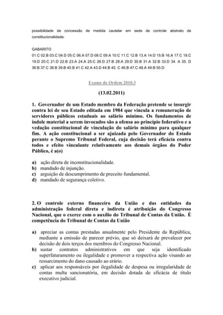 possibilidade de concessão de medida cautelar em sede de controle abstrato de
constitucionalidade.


GABARITO
01.C 02.B 03.C 04.D 05.C 06.A 07.D 08.C 09.A 10.C 11.C 12.B 13.A 14.D 15.B 16.A 17.C 18.C
19.D 20.C 21.D 22.B 23.A 24.A 25.C 26.D 27.B 28.A 29.D 30.B 31.A 32.B 33.D 34. A 35. D
36.B 37.C 38.B 39.B 40.B 41.C 42.A 43.D 44.B 45. C 46.B 47.C 48.A 49.B 50.D



                                Exame de Ordem 2010.3

                                     (13.02.2011)

1. Governador de um Estado membro da Federação pretende se insurgir
contra lei de seu Estado editada em 1984 que vincula a remuneração de
servidores públicos estaduais ao salário mínimo. Os fundamentos de
índole material a serem invocados são a ofensa ao princípio federativo e a
vedação constitucional de vinculação do salário mínimo para qualquer
fim. A ação constitucional a ser ajuizada pelo Governador do Estado
perante o Supremo Tribunal Federal, cuja decisão terá eficácia contra
todos e efeito vinculante relativamente aos demais órgãos do Poder
Público, é a(o)

a)   ação direta de inconstitucionalidade.
b)   mandado de injunção.
c)   arguição de descumprimento de preceito fundamental.
d)   mandado de segurança coletivo.



2. O controle externo financeiro da União e das entidades da
administração federal direta e indireta é atribuição do Congresso
Nacional, que o exerce com o auxílio do Tribunal de Contas da União. É
competência do Tribunal de Contas da União

a) apreciar as contas prestadas anualmente pelo Presidente da República,
   mediante a emissão de parecer prévio, que só deixará de prevalecer por
   decisão de dois terços dos membros do Congresso Nacional.
b) sustar contratos administrativos em que seja identificado
   superfaturamento ou ilegalidade e promover a respectiva ação visando ao
   ressarcimento do dano causado ao erário.
c) aplicar aos responsáveis por ilegalidade de despesa ou irregularidade de
   contas multa sancionatória, em decisão dotada de eficácia de título
   executivo judicial.
 