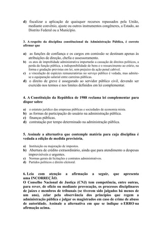 d) fiscalizar a aplicação de quaisquer recursos repassados pela União,
   mediante convênio, ajuste ou outros instrumentos congêneres, a Estado, ao
   Distrito Federal ou a Município.


3. A respeito da disciplina constitucional da Administração Pública, é correto
afirmar que

a) as funções de confiança e os cargos em comissão se destinam apenas às
   atribuições de direção, chefia e assessoramento.
b) os atos de improbidade administrativa importarão a cassação de direitos políticos, a
   perda da função pública, a indisponibilidade de bens e o ressarcimento ao erário, na
   forma e gradação previstas em lei, sem prejuízo da ação penal cabível.
c) a vinculação de espécies remuneratórias no serviço público é vedada, mas admite-
   se a equiparação salarial entre carreiras públicas.
d) o direito de greve é assegurado ao servidor público civil, devendo ser
   exercido nos termos e nos limites definidos em lei complementar.


4. A Constituição da República de 1988 reclama lei complementar para
dispor sobre

a)   o estatuto jurídico das empresas públicas e sociedades de economia mista.
b) as formas de participação do usuário na administração pública.
c) finanças públicas.
d) contratação por tempo determinado na administração pública.


5. Assinale a alternativa que contemple matéria para cuja disciplina é
vedada a edição de medida provisória.

a)   Instituição ou majoração de impostos.
b) Abertura de crédito extraordinário, ainda que para atendimento a despesas
   imprevisíveis e urgentes.
c) Normas gerais de licitações e contratos administrativos.
d) Partidos políticos e direito eleitoral.


6. Leia com atenção a afirmação a seguir, que apresenta
uma INCORREÇÃO.
O Conselho Nacional de Justiça (CNJ) tem competência, entre outras,
para rever, de ofício ou mediante provocação, os processos disciplinares
de juízes e membros de tribunais (se tiverem sido julgados há menos de
um ano), zelar pela observância dos princípios que regem a
administração pública e julgar os magistrados em caso de crime de abuso
de autoridade. Assinale a alternativa em que se indique o ERRO na
afirmação acima.
 