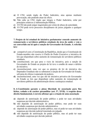 a) O CNJ, sendo órgão do Poder Judiciário, atua apenas mediante
   provocação, não podendo atuar de ofício.
b) Não cabe ao CNJ, órgão que integra o Poder Judiciário, zelar por
   princípios relativos à Administração Pública.
c) O CNJ não pode julgar magistrados por crime de abuso de autoridade.
d) O CNJ pode rever processos disciplinares de juízes julgados a qualquer
   tempo.



7. Projeto de lei estadual de iniciativa parlamentar concede aumento de
remuneração a servidores públicos estaduais da área da saúde e vem a
ser convertido em lei após a sanção do Governador do Estado. A referida
lei é

a) compatível com a Constituição da República, desde que a Constituição do
   Estado-membro não reserve à Chefia do Poder Executivo a iniciativa de
   leis que disponham sobre aumento de remuneração de servidores públicos
   estaduais.
b) constitucional, em que pese o vício de iniciativa, pois a sanção do
   Governador do Estado ao projeto de lei teve o condão de sanar o defeito
   de iniciativa.
c) inconstitucional, uma vez que os projetos de lei de iniciativa dos
   Deputados Estaduais não se submetem à sanção do Governador do Estado,
   sob pena de ofensa à separação de poderes.
d) inconstitucional, uma vez que são de iniciativa privativa do Governador
   do Estado as leis que disponham sobre aumento de remuneração de
   servidores públicos da administração direta e autárquica estadual.


8. A Constituição garante a plena liberdade de associação para fins
lícitos, vedada a de caráter paramilitar (art. 5°, XVII). A respeito desse
direito fundamental, é correto afirmar que a criação de uma associação

a) depende de autorização do poder público e pode ter suas atividades
   suspensas por decisão administrativa.
b) não depende de autorização do poder público, mas pode ter suas
   atividades suspensas por decisão administrativa.
c) depende de autorização do poder público, mas só pode ter suas atividades
   suspensas por decisão judicial transitada em julgado.
d) não depende de autorização do poder público, mas só pode ter suas
   atividades suspensas por decisão judicial.
 