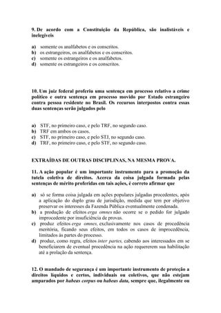 9. De acordo com a Constituição da República, são inalistáveis e
inelegíveis

a)   somente os analfabetos e os conscritos.
b)   os estrangeiros, os analfabetos e os conscritos.
c)   somente os estrangeiros e os analfabetos.
d)   somente os estrangeiros e os conscritos.




10. Um juiz federal proferiu uma sentença em processo relativo a crime
político e outra sentença em processo movido por Estado estrangeiro
contra pessoa residente no Brasil. Os recursos interpostos contra essas
duas sentenças serão julgados pelo


a)   STF, no primeiro caso, e pelo TRF, no segundo caso.
b)   TRF em ambos os casos.
c)   STF, no primeiro caso, e pelo STJ, no segundo caso.
d)   TRF, no primeiro caso, e pelo STF, no segundo caso.


EXTRAÍDAS DE OUTRAS DISCIPLINAS, NA MESMA PROVA.

11. A ação popular é um importante instrumento para a promoção da
tutela coletiva de direitos. Acerca da coisa julgada formada pelas
sentenças de mérito proferidas em tais ações, é correto afirmar que

a) só se forma coisa julgada em ações populares julgadas procedentes, após
   a aplicação do duplo grau de jurisdição, medida que tem por objetivo
   preservar os interesses da Fazenda Pública eventualmente condenada.
b) a produção de efeitos erga omnes não ocorre se o pedido for julgado
   improcedente por insuficiência de provas.
c) produz efeitos erga omnes, exclusivamente nos casos de procedência
   meritória, ficando seus efeitos, em todos os casos de improcedência,
   limitados às partes do processo.
d) produz, como regra, efeitos inter partes, cabendo aos interessados em se
   beneficiarem de eventual procedência na ação requererem sua habilitação
   até a prolação da sentença.


12. O mandado de segurança é um importante instrumento de proteção a
direitos líquidos e certos, individuais ou coletivos, que não estejam
amparados por habeas corpus ou habeas data, sempre que, ilegalmente ou
 