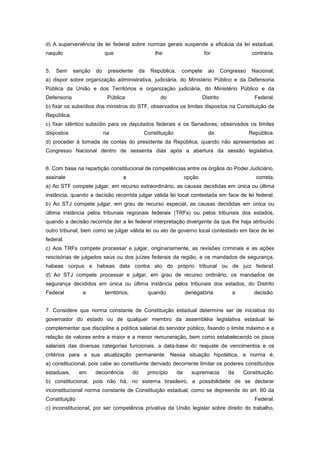 d) A superveniência de lei federal sobre normas gerais suspende a eficácia da lei estadual,
naquilo                    que                         lhe                     for                     contrária.


5.   Sem     sanção   do    presidente         da    República,    compete       ao       Congresso    Nacional;
a) dispor sobre organização administrativa, judiciária, do Ministério Público e da Defensoria
Pública da União e dos Territórios e organização judiciária, do Ministério Público e da
Defensoria                  Pública                      do                    Distrito                 Federal.
b) fixar os subsídios dos ministros do STF, observados os limites dispostos na Constituição da
República.
c) fixar idêntico subsídio para os deputados federais e os Senadores, observados os limites
dispostos                  na                   Constituição                     da                   República.
d) proceder à tomada de contas do presidente da República, quando não apresentadas ao
Congresso Nacional dentro de sessenta dias após a abertura da sessão legislativa.


6. Com base na repartição constitucional de competências entre os órgãos do Poder Judiciário,
assinale                            a                                  opção                            correta.
a) Ao STF compete julgar, em recurso extraordinário, as causas decididas em única ou última
instância, quando a decisão recorrida julgar válida lei local contestada em face de lei federal.
b) Ao STJ compete julgar, em grau de recurso especial, as causas decididas em única ou
última instância pelos tribunais regionais federais (TRFs) ou pelos tribunais dos estados,
quando a decisão recorrida der a lei federal interpretação divergente da que lhe haja atribuído
outro tribunal, bem como se julgar válida lei ou ato de governo local contestado em face de lei
federal.
c) Aos TRFs compete processar e julgar, originariamente, as revisões criminais e as ações
rescisórias de julgados seus ou dos juízes federais da região, e os mandados de segurança,
habeas corpus e habeas data contra ato do próprio tribunal ou de juiz federal.
d) Ao STJ compete processar e julgar, em grau de recurso ordinário, os mandados de
segurança decididos em única ou última instância pelos tribunais dos estados, do Distrito
Federal         e          territórios,             quando             denegatória            a         decisão.


7. Considere que norma constante de Constituição estadual determine ser de iniciativa do
governador do estado ou de qualquer membro da assembléia legislativa estadual lei
complementar que discipline a política salarial do servidor público, fixando o limite máximo e a
relação de valores entre a maior e a menor remuneração, bem como estabelecendo os pisos
salariais das diversas categorias funcionais, a data-base do reajuste de vencimentos e os
critérios para a sua atualização permanente. Nessa situação hipotética, a norma é;
a) constitucional, pois cabe ao constituinte derivado decorrente limitar os poderes constituídos
estaduais,     em     decorrência         do        princípio     da     supremacia         da    Constituição.
b) constitucional, pois não há, no sistema brasileiro, a possibilidade de se declarar
inconstitucional norma constante de Constituição estadual, como se depreende do art. 60 da
Constituição                                                                                            Federal.
c) inconstitucional, por ser competência privativa da União legislar sobre direito do trabalho,
 