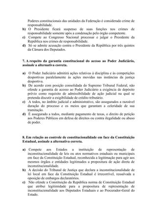 Poderes constitucionais das unidades da Federação é considerado crime de
   responsabilidade.
b) O Presidente ficará suspenso de suas funções nos crimes de
   responsabilidade somente após a condenação pelo órgão competente.
c) Compete ao Congresso Nacional processar e julgar o Presidente da
   República nos crimes de responsabilidade.
d) Só se admite acusação contra o Presidente da República por três quintos
   da Câmara dos Deputados.


7. A respeito da garantia constitucional do acesso ao Poder Judiciário,
assinale a alternativa correta.

a) O Poder Judiciário admitirá ações relativas à disciplina e às competições
   desportivas paralelamente às ações movidas nas instâncias da justiça
   desportiva.
b) De acordo com posição consolidada do Supremo Tribunal Federal, não
   ofende a garantia de acesso ao Poder Judiciário a exigência de depósito
   prévio como requisito de admissibilidade de ação judicial na qual se
   pretenda discutir a exigibilidade de crédito tributário.
c) A todos, no âmbito judicial e administrativo, são assegurados a razoável
   duração do processo e os meios que garantam a celeridade de sua
   tramitação.
d) É assegurado a todos, mediante pagamento de taxas, o direito de petição
   aos Poderes Públicos em defesa de direitos ou contra ilegalidade ou abuso
   de poder.



8. Em relação ao controle de constitucionalidade em face da Constituição
Estadual, assinale a alternativa correta.

a) Compete aos Estados a instituição de representação de
   inconstitucionalidade de leis ou atos normativos estaduais ou municipais
   em face da Constituição Estadual, reconhecida a legitimação para agir aos
   mesmos órgãos e entidades legitimados a propositura de ação direta de
   inconstitucionalidade.
b) A decisão do Tribunal de Justiça que declara a inconstitucionalidade de
   lei local em face da Constituição Estadual é irrecorrível, ressalvada a
   oposição de embargos declaratórios.
c) Não ofende a Constituição da República norma de Constituição Estadual
   que atribui legitimidade para a propositura de representação de
   inconstitucionalidade aos Deputados Estaduais e ao Procurador-Geral do
   Estado.
 