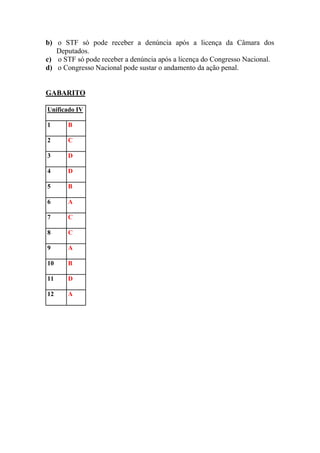 b) o STF só pode receber a denúncia após a licença da Câmara dos
   Deputados.
c) o STF só pode receber a denúncia após a licença do Congresso Nacional.
d) o Congresso Nacional pode sustar o andamento da ação penal.


GABARITO

Unificado IV

1      B

2      C

3      D

4      D

5      B

6      A

7      C

8      C

9      A

10     B

11     D

12     A
 
