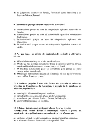 d) no julgamento ocorrido no Senado, funcionará como Presidente o do
   Supremo Tribunal Federal.



9. Lei estadual que regulamenta o serviço de mototáxi é

a) constitucional porque se trata de competência legislativa reservada aos
   Estados.
b) constitucional porque se trata de competência legislativa remanescente
   dos Estados.
c) inconstitucional porque se trata de competência legislativa dos
   Municípios.
d) inconstitucional porque se trata de competência legislativa privativa da
   União.


10. No que tange ao direito de nacionalidade, assinale a alternativa
correta.

a) O brasileiro nato não pode perder a nacionalidade.
b) O filho de pais alemães que estão no Brasil a serviço de empresa privada
   alemã será brasileiro nato caso venha a nascer no Brasil.
c) O brasileiro naturalizado pode ser extraditado pela prática de crime
   comum após a naturalização.
d) O brasileiro nato somente poderá ser extraditado no caso de envolvimento
   com o tráfico de entorpecentes.


11. A iniciativa popular é uma das formas de exercício da soberania
previstas na Constituição da República. O projeto de lei resultante de
iniciativa popular deve

a)   ser dirigido à Mesa do Congresso Nacional.
b)   ser subscrito por, no mínimo, 2% do eleitorado nacional.
c)   ser subscrito por eleitores de cinco Estados da Federação.
d)   dispor sobre matéria de lei ordinária.


12. O habeas data não pode ser impetrado em favor de terceiro
PORQUE visa tutelar direito à informação relativa à pessoa do
impetrante. A respeito do enunciado acima é correto afirmar que

a) ambas as afirmativas são verdadeiras, e a primeira justifica a segunda.
b) a primeira afirmativa é verdadeira, e a segunda é falsa.
 