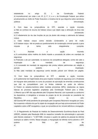 estabelecida           no             artigo            22,           I,             da         Constituição                 Federal.
d) inconstitucional, por violar o art. 61, § 1.º, II, a e c, da Constituição Federal, que atribui
privativamente ao chefe do Poder Executivo a iniciativa de lei que disponha sobre servidores
públicos                                e                                    sua                                     remuneração.


8.    Com      base         na    jurisprudência              do         STF,         assinale        a       opção         incorreta.
a) Não se conhece de recurso de habeas corpus cujo objeto seja a atribuição do ônus das
custas                                                                                                                processuais.
b) O afastamento do réu das funções de juiz de direito não enseja o cabimento de habeas
corpus.
c)    Cabe     habeas        corpus            contra      decisão           condenatória             a       pena     de      multa.
d) O habeas corpus não se presta ao questionamento de condenação criminal quando a pena
imposta             já                  tenha                     sido                    integralmente                    cumprida.


9.                     Assinale                               a                            opção                            incorreta.
a) A controvérsia sobre matéria de direito impede a concessão de ordem em mandado de
segurança.
b) Praticado o ato por autoridade, no exercício de competência delegada, contra ela cabe a
impetração                       de                        mandado                             de                         segurança.
c) A concessão de mandado de segurança não produz efeitos patrimoniais em relação a
período                                pretérito                                      à                                impetração.
d) Não cabe mandado de segurança contra decisão judicial com trânsito em julgado.


10.   Com       base        na    jurisprudência              do      STF        ,     assinale           a    opção       incorreta.
a) O parlamentar tem legitimidade ativa para impetrar mandado de segurança com a finalidade
de impugnar atos praticados no curso do processo de aprovação de emendas constitucionais
que   não      se   compatibilizem              com      os        limites      materiais        ao       poder      de     reforma.
b) Podem os estados-membros editar medidas provisórias (MPs), obedecidas as regras
básicas do processo legislativo projetadas pela Constituição Federal para a União.
c) Mesmo que a MP não seja alterada pelo Congresso Nacional, com supressão ou acréscimo
de dispositivos, é obrigatória a remessa do projeto da lei de conversão ao presidente da
República,                       para                              sanção                             ou                        veto.
d)D Quando MP ainda pendente de apreciação pelo Congresso Nacional é revogada por outra,
fica suspensa a eficácia da que foi objeto de revogação até que haja pronunciamento do Poder
Legislativo sobre a MP revogadora, a qual, se convertida em lei, tornará definitiva a revogação.


11. O Regulamento de Pessoal do Instituto de Desenvolvimento Econômico-Social do Pará
(IDESP), adotado pela Resolução 8/86 do respectivo conselho de administração e aprovado
pelo Decreto estadual n. º 4.307/1986, vinculava o quadro de salários do pessoal da referida
autarquia ao salário mínimo. Nessa situação, a impugnação da referida norma perante o STF
poderia                  ser                       feita                        por                       meio                    de:
a)                                                                                                                             ADIN.
 