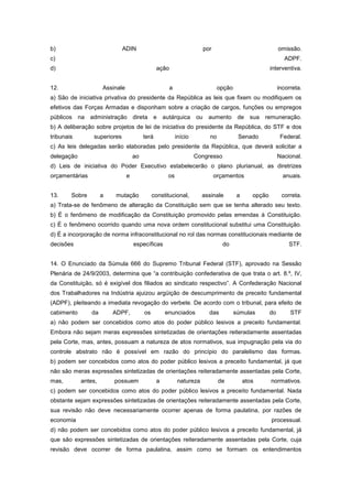 b)                           ADIN                                      por                                  omissão.
c)                                                                                                            ADPF.
d)                                              ação                                                   interventiva.


12.                  Assinale                          a                       opção                        incorreta.
a) São de iniciativa privativa do presidente da República as leis que fixem ou modifiquem os
efetivos das Forças Armadas e disponham sobre a criação de cargos, funções ou empregos
públicos    na administração direta e autárquica ou aumento de sua remuneração.
b) A deliberação sobre projetos de lei de iniciativa do presidente da República, do STF e dos
tribunais       superiores               terá              início         no            Senado               Federal.
c) As leis delegadas serão elaboradas pelo presidente da República, que deverá solicitar a
delegação                           ao                              Congresso                               Nacional.
d) Leis de iniciativa do Poder Executivo estabelecerão o plano plurianual, as diretrizes
orçamentárias                   e                    os                      orçamentos                       anuais.


13.     Sobre        a   mutação              constitucional,          assinale         a      opção         correta.
a) Trata-se de fenômeno de alteração da Constituição sem que se tenha alterado seu texto.
b) É o fenômeno de modificação da Constituição promovido pelas emendas à Constituição.
c) É o fenômeno ocorrido quando uma nova ordem constitucional substitui uma Constituição.
d) É a incorporação de norma infraconstitucional no rol das normas constitucionais mediante de
decisões                            específicas                                 do                              STF.


14. O Enunciado da Súmula 666 do Supremo Tribunal Federal (STF), aprovado na Sessão
Plenária de 24/9/2003, determina que “a contribuição confederativa de que trata o art. 8.º, IV,
da Constituição, só é exigível dos filiados ao sindicato respectivo”. A Confederação Nacional
dos Trabalhadores na Indústria ajuizou argüição de descumprimento de preceito fundamental
(ADPF), pleiteando a imediata revogação do verbete. De acordo com o tribunal, para efeito de
cabimento       da       ADPF,           os         enunciados           das           súmulas         do        STF
a) não podem ser concebidos como atos do poder público lesivos a preceito fundamental.
Embora não sejam meras expressões sintetizadas de orientações reiteradamente assentadas
pela Corte, mas, antes, possuam a natureza de atos normativos, sua impugnação pela via do
controle abstrato não é possível em razão do princípio do paralelismo das formas.
b) podem ser concebidos como atos do poder público lesivos a preceito fundamental, já que
não são meras expressões sintetizadas de orientações reiteradamente assentadas pela Corte,
mas,        antes,       possuem                a           natureza           de           atos       normativos.
c) podem ser concebidos como atos do poder público lesivos a preceito fundamental. Nada
obstante sejam expressões sintetizadas de orientações reiteradamente assentadas pela Corte,
sua revisão não deve necessariamente ocorrer apenas de forma paulatina, por razões de
economia                                                                                               processual.
d) não podem ser concebidos como atos do poder público lesivos a preceito fundamental, já
que são expressões sintetizadas de orientações reiteradamente assentadas pela Corte, cuja
revisão deve ocorrer de forma paulatina, assim como se formam os entendimentos
 