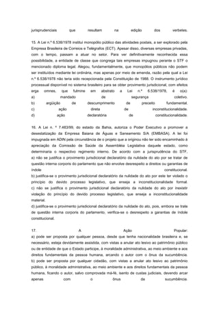 jurisprudenciais             que        resultam          na             edição          dos           verbetes.


15. A Lei n.º 6.538/1978 institui monopólio público das atividades postais, a ser explorado pela
Empresa Brasileira de Correios e Telégrafos (ECT). Apesar disso, diversas empresas privadas,
com o tempo, passam a atuar no setor. Para ver definitivamente reconhecida essa
possibilidade, a entidade de classe que congrega tais empresas impugnou perante o STF o
mencionado diploma legal. Alegou, fundamentalmente, que monopólios públicos não podem
ser instituídos mediante lei ordinária, mas apenas por meio de emenda, razão pela qual a Lei
n.º 6.538/1978 não teria sido recepcionada pela Constituição de 1988. O instrumento jurídico
processual disponível no sistema brasileiro para se obter provimento jurisdicional, com efeitos
erga     omnes,        que    fulmine     em       abstrato    a    Lei      n.º     6.538/1978,       é    o(a):
a)                     mandado                     de                    segurança                      coletivo.
b)          argüição          de        descumprimento              de            preceito         fundamental.
c)                 ação                   direta                   de                   inconstitucionalidade.
d)                 ação                 declaratória                    de                   constitucionalidade.


16. A Lei n. º 7.483/99, do estado da Bahia, autoriza o Poder Executivo a promover a
desestatização da Empresa Baiana de Águas e Saneamento S/A (EMBASA). A lei foi
impugnada em ADIN pela circunstância de o projeto que a originou não ter sido encaminhado à
apreciação da Comissão de Saúde da Assembléia Legislativa daquele estado, como
determinaria o respectivo regimento interno. De acordo com a jurisprudência do STF,
a) não se justifica o provimento jurisdicional declaratório da nulidade do ato por se tratar de
questão interna corporis do parlamento que não envolve desrespeito a direitos ou garantias de
índole                                                                                            constitucional.
b) justifica-se o provimento jurisdicional declaratório da nulidade do ato por este ter violado o
princípio do devido processo legislativo, que enseja a inconstitucionalidade formal.
c) não se justifica o provimento jurisdicional declaratório da nulidade do ato por inexistir
violação do princípio do devido processo legislativo, que enseja a inconstitucionalidade
material.
d) justifica-se o provimento jurisdicional declaratório da nulidade do ato, pois, embora se trate
de questão interna corporis do parlamento, verifica-se o desrespeito a garantias de índole
constitucional.


17.                                A                               Ação                                 Popular:
a) pode ser proposta por qualquer pessoa, desde que tenha nacionalidade brasileira e, se
necessário, esteja devidamente assistida, com vistas a anular ato lesivo ao patrimônio público
ou de entidade de que o Estado participe, à moralidade administrativa, ao meio ambiente e aos
direitos fundamentais da pessoa humana, arcando o autor com o ônus da sucumbência.
b) pode ser proposta por qualquer cidadão, com vistas a anular ato lesivo ao patrimônio
público, à moralidade administrativa, ao meio ambiente e aos direitos fundamentais da pessoa
humana, ficando o autor, salvo comprovada má-fé, isento de custas judiciais, devendo arcar
apenas                  com               o              ônus                  da                 sucumbência.
 
