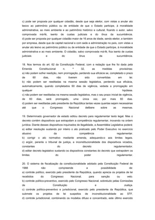 c) pode ser proposta por qualquer cidadão, desde que seja eleitor, com vistas a anular ato
lesivo ao patrimônio público ou de entidade de que o Estado participe, à moralidade
administrativa, ao meio ambiente e ao patrimônio histórico e cultural, ficando o autor, salvo
comprovada             má-fé,      isento        de     custas     judiciais       e        do     ônus      da        sucumbência.
d) pode ser proposta por qualquer cidadão maior de 16 anos de idade, sendo eleitor, e também
por empresa, desde que de capital nacional e com sede e administração no país, com vistas a
anular ato lesivo ao patrimônio público ou de entidade de que o Estado participe, à moralidade
administrativa e ao meio ambiente. O cidadão, salvo comprovada má-fé, fica isento de custas
judiciais                     e                  do                 ônus                         da                    sucumbência.


18. Nos termos do art. 62 da Constituição Federal, com a redação que lhe foi dada pela
Emenda                Constitucional              n.        º         32,              as           medidas              provisórias:
a) não podem sofrer reedição, nem prorrogação, perdendo sua eficácia se, completado o prazo
de          60            dias,           não            tiverem            sido                convertidas             em           lei.
b) não podem ser reeditadas na mesma sessão legislativa, perdendo sua eficácia,
automaticamente, quando completados 60 dias de vigência, vedada a prorrogação em
qualquer                                                                                                                     hipótese.
c) não podem ser reeditadas na mesma sessão legislativa, mas o seu prazo inicial de vigência,
de     60         dias,         será     prorrogado,         uma       única            vez,          por    mais           60     dias.
d) podem ser reeditadas pelo presidente da República tantas vezes quantas sejam necessárias
até         que           o        Congresso             Nacional           delibere              sobre           as         mesmas.


19. Determinado governador de estado editou decreto para regulamentar texto legal. Mas o
decreto contém dispositivos que extrapolam a competência regulamentar, inovando na ordem
jurídica. Diante desses dispositivos inquinados de ilegalidade, a Assembléia Legislativa poderá:
a) editar resolução sustando por inteiro o ato praticado pelo Poder Executivo no exercício
abusivo                                da                           competência                                        regulamentar.
b)    corrigir     o      ato     normativo       mediante       emenda,           adequando-o              aos    limites        legais.
c) argüir, perante o tribunal de justiça, a inconstitucionalidade dos dispositivos viciados,
constantes                                  do                         decreto                                    regulamentador.
d) editar decreto legislativo sustando os dispositivos constantes do decreto que extrapolem os
limites                                  do                              poder                                         regulamentar.


20. O sistema de fiscalização da constitucionalidade adotado pela Constituição Federal de
1988                    não                   compreende                     a                     possibilidade                     de:
a) controle político, exercido pelo presidente da República, quando aprecia os projetos de lei
recebidos              do          Congresso              Nacional,              para              sanção              ou          veto.
b) controle político-preventivo, exercido pelo Congresso Nacional, sobretudo pelas Comissões
de                                     Constituição                                         e                                    Justiça.
c) controle político-preventivo e jurisdicional, exercido pelo presidente da República, que
submete          os       projetos       de       lei     suspeitos         de         inconstitucionalidade                ao     STF.
d) controle jurisdicional, combinando os modelos difuso e concentrado, este último exercido
 