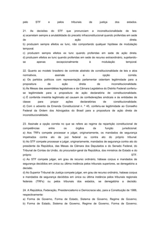 pelo         STF         e              pelos          tribunais          de          justiça           dos       estados.


21.     As    decisões        do        STF      que       pronunciam         a     inconstitucionalidade         de     leis:
a) acarretam sempre a anulabilidade do preceito infraconstitucional quando proferidas em sede
de                                                         ação                                                        direta.
b) produzem sempre efeitos ex tunc, não comportando qualquer hipótese de modulação
temporal.
c) produzem sempre efeitos ex tunc quando proferidas em sede de ação direta.
d) produzem efeitos ex tunc quando proferidas em sede de recurso extraordinário, sujeitando-
se            apenas                    excepcionalmente                  à              modulação                temporal.


22. Quanto ao modelo brasileiro de controle abstrato de constitucionalidade de leis e atos
normativos,                         assinale                       a                     opção                     correta.
a) Os partidos políticos com representação parlamentar ostentam legitimidade para a
propositura              de                   ação              direta              de               inconstitucionalidade.
b) Às Mesas das assembléias legislativas e da Câmara Legislativa do Distrito Federal conferiu-
se     legitimidade    para         a    propositura       de      ação    declaratória         de    constitucionalidade.
c) É conferida irrestrita legitimatio ad causam às confederações sindicais e às entidades de
classe        para            propor             ações           declaratórias            de          constitucionalidade.
d) Com o advento da Emenda Constitucional n. º 45, conferiu-se legitimidade ao Conselho
Federal da Ordem dos Advogados do Brasil para a propositura de ação direta de
inconstitucionalidade.


23. Assinale a opção correta no que se refere ao regime da repartição constitucional de
competências             entre                  os         órgãos              da          função             jurisdicional.
a) Aos TRFs compete processar e julgar, originariamente, os mandados de segurança
impetrados      contra        ato        de     juiz   federal      ou     contra        ato     do     próprio    tribunal.
b) Ao STF compete processar e julgar, originariamente, mandados de segurança contra ato do
presidente da República, das Mesas da Câmara dos Deputados e do Senado Federal, do
Tribunal de Contas da União, do procurador-geral da República, dos ministros de Estado e do
próprio                                                                                                                 STF.
c) Ao STF compete julgar, em grau de recurso ordinário, hábeas corpus e mandados de
segurança decididos em única ou última instância pelos tribunais superiores, se denegatória a
decisão.
d) Ao Superior Tribunal de Justiça compete julgar, em grau de recurso ordinário, habeas corpus
e mandados de segurança decididos em única ou última instância pelos tribunais regionais
federais     (TRFs)      ou     pelos          tribunais    dos        estados,     se     denegatória        a   decisão.


24. A República, Federação, Presidencialismo e Democracia são, para a Constituição de 1988,
respectivamente:
a) Forma de Governo, Forma de Estado, Sistema de Governo, Regime de Governo;
b) Forma de Estado, Sistema de Governo, Regime de Governo, Forma de Governo;
 