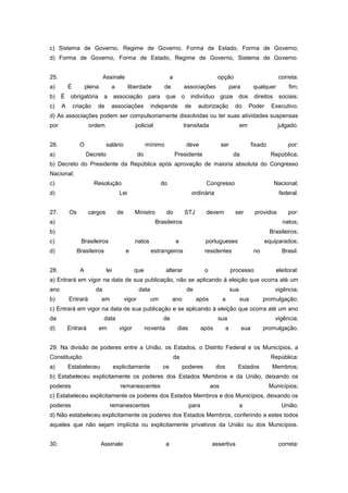 c) Sistema de Governo, Regime de Governo, Forma de Estado, Forma de Governo;
d) Forma de Governo, Forma de Estado, Regime de Governo, Sistema de Governo.


25.                          Assinale                                a                          opção                               correta:
a)        É         plena        a          liberdade           de            associações                 para         qualquer         fim;
b)    É    obrigatória       a      associação          para     que          o    indivíduo        goze     dos        direitos    sociais;
c)    A       criação    de      associações             independe            de       autorização          do       Poder      Executivo;
d) As associações podem ser compulsoriamente dissolvidas ou ter suas atividades suspensas
por                  ordem                    policial                        transitada                        em                  julgado.


26.             O             salário                  mínimo                     deve              ser                fixado           por:
a)                  Decreto                       do                     Presidente                        da                   República;
b) Decreto do Presidente da República após aprovação de maioria absoluta do Congresso
Nacional;
c)                      Resolução                              do                         Congresso                                Nacional;
d)                                    Lei                                          ordinária                                        federal.


27.       Os         cargos          de       Ministro           do           STJ         devem             ser         providos        por:
a)                                                        Brasileiros                                                                 natos;
b)                                                                                                                              Brasileiros;
c)               Brasileiros                  natos                      e                portugueses                        equiparados;
d)             Brasileiros                e              estrangeiros                     residentes                    no           Brasil.


28.             A             lei             que                alterar                  o               processo                 eleitoral:
a) Entrará em vigor na data de sua publicação, não se aplicando à eleição que ocorra até um
ano                     da                        data                            de                      sua                      vigência;
b)        Entrará           em            vigor          um          ano               após         a           sua          promulgação;
c) Entrará em vigor na data de sua publicação e se aplicando à eleição que ocorra até um ano
da                           data                              de                               sua                                vigência;
d)        Entrará           em        vigor            noventa            dias           após         a          sua         promulgação.


29. Na divisão de poderes entre a União, os Estados, o Distrito Federal e os Municípios, a
Constituição                                                             da                                                     República:
a)        Estabeleceu               explicitamente             os             poderes           dos          Estados             Membros;
b) Estabeleceu explicitamente os poderes dos Estados Membros e da União, deixando os
poderes                               remanescentes                                           aos                               Municípios;
c) Estabeleceu explicitamente os poderes dos Estados Membros e dos Municípios, deixando os
poderes                          remanescentes                                    para                          a                    União;
d) Não estabeleceu explicitamente os poderes dos Estados Membros, conferindo a estes todos
aqueles que não sejam implícita ou explicitamente privativos da União ou dos Municípios.


30.                         Assinale                             a                            assertiva                             correta:
 