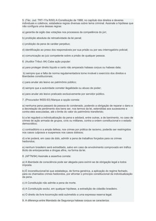 5. (Téc. Jud. TRT-17a R/93) A Constituição de 1988, no capítulo dos direitos e deveres
individuais e coletivos, estabelece regras diversas sobre tema criminal. Assinale a hipótese que
não configura uma dessas regras:

a) garantia de sigilo das votações nos processos da competência do júri;

b) proibição absoluta de retroatividade da lei penal;

c) proibição da pena de caráter perpétuo;

d) identificação ao preso dos responsáveis por sua prisão ou por seu interrogatório policial;

e) comunicação ao juiz competente sobre a prisão de qualquer pessoa.

6. (Auditor Tribut.-94) Cabe ação popular:

a) para proteger direito líquido e certo não amparado habeas corpus ou habeas data;

 b) sempre que a falta de norma regulamentadora torne inviável o exercício dos direitos e
liberdades constitucionais;

c) para anular ato lesivo ao patrimônio público;

d) sempre que a autoridade cometer ilegalidade ou abuso de poder;

e) para anular ato lesivo praticado exclusivamente por servidor público.

7. (Procurador INSS-93) Marque a opção correta:

a) nenhuma pena passará da pessoa do condenado, podendo a obrigação de reparar o dano e
a decretação de perdimento dos bens ser, nos termos da lei, estendidas aos sucessores e
contra eles executadas, até o limite do valor do patrimônio transferido;

b) a lei regulará a individualização da pena e adotará, entre outras, a de banimento, no caso de
crimes de ação armada de grupos, civis ou militares, contra a ordem constitucional e o estado
democrático;

c) contraditório e a ampla defesa, nos crimes por prática de racismo, poderão ser restringidos
nos casos culposos e suspensos nos casos dolosos;

d) a lei poderá, em caso de dolo, admitir a pena de trabalhos forçados para os crimes
hediondos;

e) nenhum brasileiro será extraditado, salvo em caso de envolvimento comprovado em tráfico
ilícito de entorpecentes e drogas afins, na forma da lei.

8. (AFTN/94) Assinale a assertiva correta:

a) A liberdade de consciência pode ser alegada para eximir-se de obrigação legal a todos
imposta.

b) É inconstitucional lei que estabeleça, de forma genérica, a aplicação do regime fechado,
para os chamados crimes hediondos, por afrontar o princípio constitucional da individualização
da pena.

c) A Constituição não admite a pena de morte.

d) A Constituição exclui, em qualquer hipótese, a extradição de cidadão brasileiro.

e) O direito de livre locomoção está submetido a uma expressa reserva legal.

9. A diferença entre Mandado de Segurança habeas corpus se caracteriza:
 