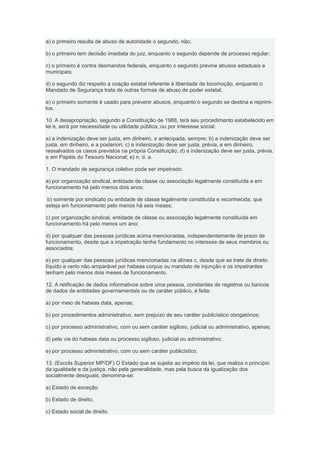 a) o primeiro resulta de abuso de autoridade o segundo, não;

b) o primeiro tem decisão imediata do juiz, enquanto o segundo depende de processo regular;

c) o primeiro é contra desmandos federais, enquanto o segundo previne abusos estaduais e
municipais;

d) o segundo diz respeito a coação estatal referente à liberdade de locomoção, enquanto o
Mandado de Segurança trata de outras formas de abuso de poder estatal;

e) o primeiro somente é usado para prevenir abusos, enquanto o segundo se destina e reprimi-
los.

10. A desapropriação, segundo a Constituição de 1988, terá seu procedimento estabelecido em
lei e, será por necessidade ou utilidade pública, ou por interesse social:

a) a indenização deve ser justa, em dinheiro, e antecipada, sempre; b) a indenização deve ser
justa, em dinheiro, e a posteriori; c) a indenização deve ser justa, prévia, e em dinheiro,
ressalvados os casos previstos na própria Constituição; d) a indenização deve ser justa, prévia,
e em Papéis do Tesouro Nacional; e) n. d. a.

1. O mandado de segurança coletivo pode ser impetrado:

a) por organização sindical, entidade de classe ou associação legalmente constituída e em
funcionamento há pelo menos dois anos;

b) somente por sindicato ou entidade de classe legalmente constituída e reconhecida, que
esteja em funcionamento pelo menos há seis meses;

c) por organização sindical, entidade de classe ou associação legalmente constituída em
funcionamento há pelo menos um ano;

d) por qualquer das pessoas jurídicas acima mencionadas, independentemente de prazo de
funcionamento, desde que a impetração tenha fundamento no interesse de seus membros ou
associados;

e) por qualquer das pessoas jurídicas mencionadas na alínea c, desde que se trate de direito
líquido e certo não amparável por habeas corpus ou mandato de injunção e os impetrantes
tenham pelo menos dois meses de funcionamento.

12. A retificação de dados informativos sobre uma pessoa, constantes de registros ou bancos
de dados de entidades governamentais ou de caráter público, é feita:

a) por meio de habeas data, apenas;

b) por procedimentos administrativo, sem prejuízo de seu caráter publicístico obrigatórios;

c) por processo administrativo, com ou sem caráter sigiloso, judicial ou administrativo, apenas;

d) pela via do habeas data ou processo sigiloso, judicial ou administrativo;

e) por processo administrativo, com ou sem caráter publicístico.

13. (Escola Superior MP/DF) O Estado que se sujeita ao império da lei, que realiza o princípio
da igualdade e da justiça, não pela generalidade, mas pela busca da igualização dos
socialmente desiguais, denomina-se:

a) Estado de exceção.

b) Estado de direito.

c) Estado social de direito.
 