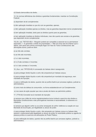 d) Estado democrático de direito.

14. As normas definidoras dos direitos e garantias fundamentais, insertas na Constituição
Federal:

a) dependem de lei complementar;

b) têm aplicação imediata no que diz com as garantias, apenas;

c) têm aplicação imediata apenas os direitos, mas as garantias dependem de lei complementar;

d) tem aplicação imediata, tanto para os direitos quanto para as garantias;

e) tem aplicação imediata os direitos individuais, mas não quanto aos sociais e às garantias,
que dependem de lei complementar.

15) (At. Jud. TRT/GO-90) I - Ninguém poderá ser compelido a associar-se ou permanecer
associado. I – É garantido o direito de propriedade. I - Não há crime sem lei anterior que o
defina, nem pena sem prévia cominação legal. Em face do Texto Constitucional, das
afirmações acima, pode-se dizer:

a) as três são corretas;

b) as três são incorretas;

c) I e I são incorretas;

d) I e II são corretas e I incorreta;

e) I e I são corretas e I incorreta.

16. (Aux. Jud. TRT/ES-90) A concessão de habeas data é assegurada:

a) para proteger direito líquido e certo não amparável por habeas corpus;

b) para proteger direito líquido e certo não amparável por mandado de segurança, nem
mandado de injunção;

c) para a retificação de dados, quando não se prefira fazê-lo por processo sigiloso, judicial ou
administrativo;

d) como meio de defesa do consumidor, na forma estabelecida em Lei Complementar;

e) nos casos de ação popular que vise a anular ato lesivo ao patrimônio público.

17. (TTN-92) Conceder-se-á mandado de injunção:

a) sempre que a falta de norma regulamentadora torne inviável o exercício dos direitos e
liberdades constitucionais e das prerrogativas inerentes à nacionalidade, à soberania e à
cidadania;

b) sempre que alguém sofrer ou se achar ameaçado de sofrer violência ou coação em sua
liberdade de locomoção, por ilegalidade ou abuso de poder;

c) para proteger direito líquido e certo, não amparado por habeas corpus ou habeas data,
quando o responsável pela ilegalidade ou abuso de poder for autoridade pública ou agente de
pessoa jurídica no exercício de atribuições do Poder Público;

d) para retificação de dados, quando não se prefira fazê-lo por processo sigiloso, judicial ou
administrativo;
 
