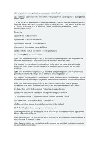 d) A lei penal não retroagirá, salvo nos casos de anistia fiscal.

e) A prática do racismo constitui crime afiançável e prescritível, sujeito à pena de detenção nos
termos de lei.

2. O art. 50 LXXIV, da Constituição Federal estabelece: "o Estado prestará assistência jurídica
integral e gratuita aos que comprovarem insuficiência de recursos". Para atender a tal preceito,
a Constituição Federal criou a Defensoria Pública como instituição essencial à função
jurisdicional do Estado.

Responda:

a) assertiva e razão são falsas;

b) assertiva e razão são verdadeiras;

c) a assertiva é falsa e a razão verdadeira;

d) a assertiva é verdadeira e a razão é falsa;

e) não existe tal instituto previsto na Constituição Federal.

23. (TTN/92) Marque a opção correta.

a) No caso de iminente perigo público, a autoridade competente poderá usar de propriedade
particular, assegurada ao proprietário indenização ulterior, se houver dano.

b) A pequena propriedade rural, assim definida em lei, ainda que trabalhada pela família,
poderá ser objeto de penhora, para pagamento de débitos decorrentes de sua atividade
produtiva.

c) No caso de iminente perigo público, a autoridade competente poderá usar de propriedade
particular, mediante indenização prévia a título de remuneração pelo uso.

d) A pequena propriedade rural, assim definida em lei, mesmo que não trabalhada pela família,
não será objeto de penhora para pagamento de débitos decorrentes de sua atividade produtiva.

e) No caso de iminente perigo público, a autoridade compete poderá usar da pequena
propriedade rural, assim definida em lei, assegurada ao proprietário indenização prévia.

24. Segundo o art. 50 da Constituição Federal as correspondências:

a) não pode ter quebrado o seu sigilo, salvo para investigação criminal;

b) podem ser voladas; c) podem ser violadas somente por ordem judicial;

d) só podem ter a quebra do sigilo por ordem judicial;

e) não podem ter a quebra de seu sigilo mesmo por ordem judicial.

25. A Constituição autoriza as seguintes formas de prisão:

a) em flagrante delito, por mandado de prisão assinado por autoridade judiciária, e por ordem
escrita da autoridade policial;

b) em flagrante delito, por mandado de prisão assinado por autoridade judiciária competente, e
por ordem oral de qualquer policial;

c) em flagrante delito e por mandado de prisão assinada por autoridade judiciária competente
devidamente fundamentada;
 