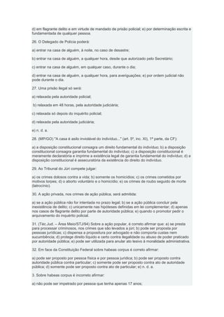 d) em flagrante delito e em virtude de mandado de prisão policial; e) por determinação escrita e
fundamentada de qualquer pessoa.

26. O Delegado de Polícia poderá:

a) entrar na casa de alguém, à noite, no caso de desastre;

b) entrar na casa de alguém, a qualquer hora, desde que autorizado pelo Secretário;

c) entrar na casa de alguém, em qualquer caso, durante o dia;

d) entrar na casa de alguém, a qualquer hora, para averiguações; e) por ordem judicial não
pode durante o dia.

27. Uma prisão ilegal só será:

a) relaxada pela autoridade policial;

b) relaxada em 48 horas, pela autoridade judiciária;

c) relaxada só depois do inquérito policial;

d) relaxada pela autoridade judiciária;

e) n. d. a.

28. (MP/GO) "A casa é asilo inviolável do indivíduo..." (art. 5º, inc. XI), 1ª parte, da CF):

a) a disposição constitucional consagra um direito fundamental do indivíduo; b) a disposição
constitucional consagra garantia fundamental do indivíduo; c) a disposição constitucional é
meramente declaratória e imprime a existência legal de garantia fundamental do indivíduo; d) a
disposição constitucional é assecuratória da existência do direito do indivíduo.

29. Ao Tribunal do Júri compete julgar:

a) os crimes dolosos contra a vida; b) somente os homicídios; c) os crimes cometidos por
motivos torpes; d) o aborto voluntário e o homicídio; e) os crimes de roubo seguido de morte
(latrocínio).

30. A ação privada, nos crimes de ação pública, será admitida:

a) se a ação pública não for intentada no prazo legal; b) se a ação pública concluir pela
inexistência de delito; c) unicamente nas hipóteses definidas em lei complementar; d) apenas
nos casos de flagrante delito por parte de autoridade pública; e) quando o promotor pedir o
arquivamento do inquérito policial.

31. (Téc.Jud. – Área Meio/STJ/94) Sobre a ação popular, é correto afirmar que: a) se presta
para processar criminosos, nos crimes que são levados a júri; b) pode ser proposta por
pessoas jurídicas; c) dispensa a propositura por advogado e não comporta custas nem
sucumbência; d) protege direito líquido e certo contra ilegalidade ou abuso de poder praticado
por autoridade pública; e) pode ser utilizada para anular ato lesivo à moralidade administrativa.

32. Em face da Constituição Federal sobre habeas corpus é correto afirmar:

a) pode ser proposto por pessoa física e por pessoa jurídica; b) pode ser proposto contra
autoridade pública contra particular; c) somente pode ser proposto contra ato de autoridade
pública; d) somente pode ser proposto contra ato de particular; e) n. d. a.

3. Sobre habeas corpus é incorreto afirmar:

a) não pode ser impetrado por pessoa que tenha apenas 17 anos;
 