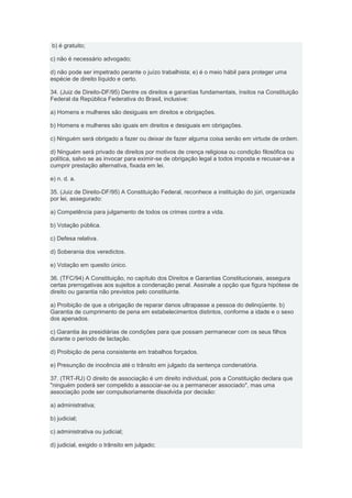 b) é gratuito;

c) não é necessário advogado;

d) não pode ser impetrado perante o juízo trabalhista; e) é o meio hábil para proteger uma
espécie de direito líquido e certo.

34. (Juiz de Direito-DF/95) Dentre os direitos e garantias fundamentais, ínsitos na Constituição
Federal da República Federativa do Brasil, inclusive:

a) Homens e mulheres são desiguais em direitos e obrigações.

b) Homens e mulheres são iguais em direitos e desiguais em obrigações.

c) Ninguém será obrigado a fazer ou deixar de fazer alguma coisa senão em virtude de ordem.

d) Ninguém será privado de direitos por motivos de crença religiosa ou condição filosófica ou
política, salvo se as invocar para eximir-se de obrigação legal a todos imposta e recusar-se a
cumprir prestação alternativa, fixada em lei.

e) n. d. a.

35. (Juiz de Direito-DF/95) A Constituição Federal, reconhece a instituição do júri, organizada
por lei, assegurado:

a) Competência para julgamento de todos os crimes contra a vida.

b) Votação pública.

c) Defesa relativa.

d) Soberania dos veredictos.

e) Votação em quesito único.

36. (TFC/94) A Constituição, no capítulo dos Direitos e Garantias Constitucionais, assegura
certas prerrogativas aos sujeitos a condenação penal. Assinale a opção que figura hipótese de
direito ou garantia não previstos pelo constituinte.

a) Proibição de que a obrigação de reparar danos ultrapasse a pessoa do delinqüente. b)
Garantia de cumprimento de pena em estabelecimentos distintos, conforme a idade e o sexo
dos apenados.

c) Garantia às presidiárias de condições para que possam permanecer com os seus filhos
durante o período de lactação.

d) Proibição de pena consistente em trabalhos forçados.

e) Presunção de inocência até o trânsito em julgado da sentença condenatória.

37. (TRT-RJ) O direito de associação é um direito individual, pois a Constituição declara que
"ninguém poderá ser compelido a associar-se ou a permanecer associado", mas uma
associação pode ser compulsoriamente dissolvida por decisão:

a) administrativa;

b) judicial;

c) administrativa ou judicial;

d) judicial, exigido o trânsito em julgado;
 