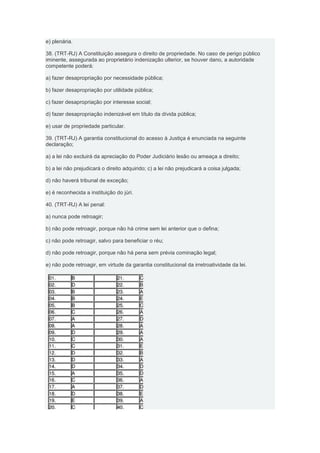 e) plenária.

38. (TRT-RJ) A Constituição assegura o direito de propriedade. No caso de perigo público
iminente, assegurada ao proprietário indenização ulterior, se houver dano, a autoridade
competente poderá:

a) fazer desapropriação por necessidade pública;

b) fazer desapropriação por utilidade pública;

c) fazer desapropriação por interesse social;

d) fazer desapropriação indenizável em título da dívida pública;

e) usar de propriedade particular.

39. (TRT-RJ) A garantia constitucional do acesso à Justiça é enunciada na seguinte
declaração;

a) a lei não excluirá da apreciação do Poder Judiciário lesão ou ameaça a direito;

b) a lei não prejudicará o direito adquirido; c) a lei não prejudicará a coisa julgada;

d) não haverá tribunal de exceção;

e) é reconhecida a instituição do júri.

40. (TRT-RJ) A lei penal:

a) nunca pode retroagir;

b) não pode retroagir, porque não há crime sem lei anterior que o defina;

c) não pode retroagir, salvo para beneficiar o réu;

d) não pode retroagir, porque não há pena sem prévia cominação legal;

e) não pode retroagir, em virtude da garantia constitucional da irretroatividade da lei.
 