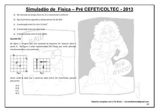 Simuladão de Física – Pré CEFET/COLTEC - 2013
Gabarito completo com o Tio Breno – correiodobreno@gmail.com
=D
a) No intervalo de tempo entre 0 e 2s o movimento é uniforme.
b) Nos 6 primeiros segundos o deslocamento foi de 50m.
c) A aceleração entre 2s e 6s é 2,5m/s2
.
d) A aceleração entre 6s e 8s é nula.
e) O deslocamento entre 0 e 8s é 80m.
Questão 20)
Na figura 1, imagine que uma partícula se encontre em repouso sobre o
ponto O. Na figura 2 estão representadas três forças que serão aplicadas
simultaneamente a essa partícula.
Assim, pode-se dizer que a partícula, após entrar em movimento, passará
pelo ponto
a) A.
b) B.
c) C.
d) D.
 