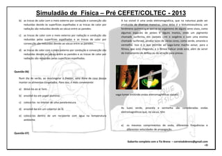 Simuladão de Física – Pré CEFET/COLTEC - 2013
Gabarito completo com o Tio Breno – correiodobreno@gmail.com
=D
b) as trocas de calor com o meio externo por condução e convecção são
reduzidas devido às superfícies espelhadas e as trocas de calor por
radiação são reduzidas devido ao vácuo entre as paredes.
c) as trocas de calor com o meio externo por radiação e condução são
reduzidas pelas superfícies espelhadas e as trocas de calor por
convecção são reduzidas devido ao vácuo entre as paredes.
d) as trocas de calor com o meio externo por condução e convecção são
reduzidas devido ao vácuo entre as paredes e as trocas de calor por
radiação são reduzidas pelas superfícies espelhadas.
Questão 06)
Num dia de verão, ao descongelar o freezer, uma dona de casa deseja
manter os alimentos congelados. Para isso, é mais conveniente:
a) deixá-los ao ar livre.
b) envolvê-los em papel alumínio.
c) colocá-los no interior de uma panela escura.
d) envolvê-los em um cobertor de lã.
e) colocá-los dentro de um recipiente com água na temperatura
ambiente.
Questão 07)
A luz visível é uma onda eletromagnética, que na natureza pode ser
produzida de diversas maneiras. Uma delas é a bioluminescência, um
fenômeno químico que ocorre no organismo de alguns seres vivos, como
algumas espécies de peixes e alguns insetos, onde um pigmento
chamado luciferina, em contato com o oxigênio e com uma enzima
chamada luciferase, produz luzes de várias cores, como verde, amarela e
vermelha. Isso é o que permite ao vaga-lume macho avisar, para a
fêmea, que está chegando, e à fêmea indicar onde está, além de servir
de instrumento de defesa ou de atração para presas.
vaga-lumes emitindo ondas eletromagnéticas visíveis
As luzes verde, amarela e vermelha são consideradas ondas
eletromagnéticas que, no vácuo, têm
a) os mesmos comprimentos de onda, diferentes frequências e
diferentes velocidades de propagação.
 